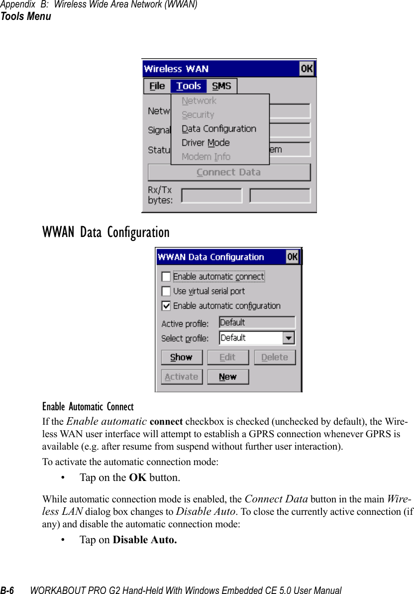 Appendix B: Wireless Wide Area Network (WWAN)Tools MenuB-6 WORKABOUT PRO G2 Hand-Held With Windows Embedded CE 5.0 User ManualWWAN Data ConfigurationEnable Automatic ConnectIf the Enable automatic connect checkbox is checked (unchecked by default), the Wire-less WAN user interface will attempt to establish a GPRS connection whenever GPRS is available (e.g. after resume from suspend without further user interaction). To activate the automatic connection mode:• Tap on the OK button.While automatic connection mode is enabled, the Connect Data button in the main Wire-less LAN dialog box changes to Disable Auto. To close the currently active connection (if any) and disable the automatic connection mode:• Tap on Disable Auto.