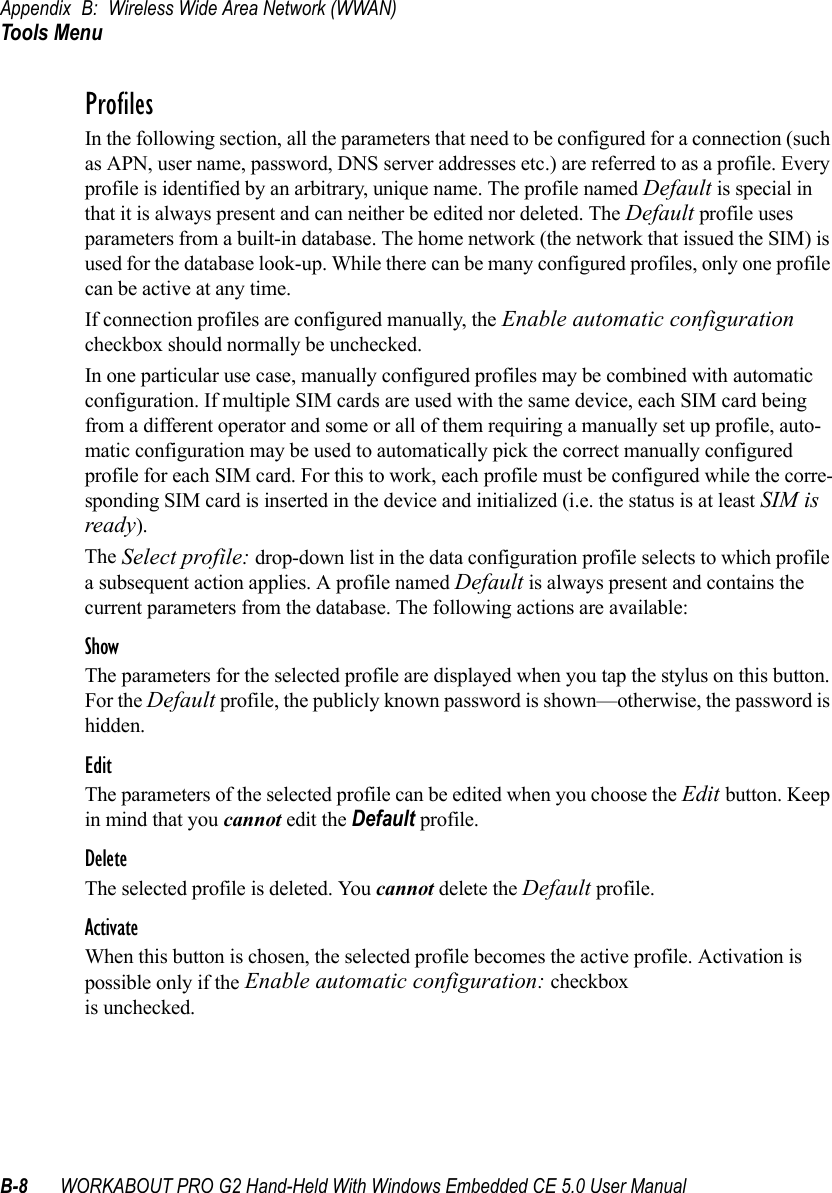 Appendix B: Wireless Wide Area Network (WWAN)Tools MenuB-8 WORKABOUT PRO G2 Hand-Held With Windows Embedded CE 5.0 User ManualProfilesIn the following section, all the parameters that need to be configured for a connection (such as APN, user name, password, DNS server addresses etc.) are referred to as a profile. Every profile is identified by an arbitrary, unique name. The profile named Default is special in that it is always present and can neither be edited nor deleted. The Default profile uses parameters from a built-in database. The home network (the network that issued the SIM) is used for the database look-up. While there can be many configured profiles, only one profile can be active at any time.If connection profiles are configured manually, the Enable automatic configuration checkbox should normally be unchecked.In one particular use case, manually configured profiles may be combined with automatic configuration. If multiple SIM cards are used with the same device, each SIM card being from a different operator and some or all of them requiring a manually set up profile, auto-matic configuration may be used to automatically pick the correct manually configured profile for each SIM card. For this to work, each profile must be configured while the corre-sponding SIM card is inserted in the device and initialized (i.e. the status is at least SIM is ready).The Select profile: drop-down list in the data configuration profile selects to which profile a subsequent action applies. A profile named Default is always present and contains the current parameters from the database. The following actions are available:ShowThe parameters for the selected profile are displayed when you tap the stylus on this button. For the Default profile, the publicly known password is shown—otherwise, the password is hidden.EditThe parameters of the selected profile can be edited when you choose the Edit button. Keep in mind that you cannot edit the Default profile.DeleteThe selected profile is deleted. You cannot delete the Default profile.ActivateWhen this button is chosen, the selected profile becomes the active profile. Activation is possible only if the Enable automatic configuration: checkbox is unchecked.