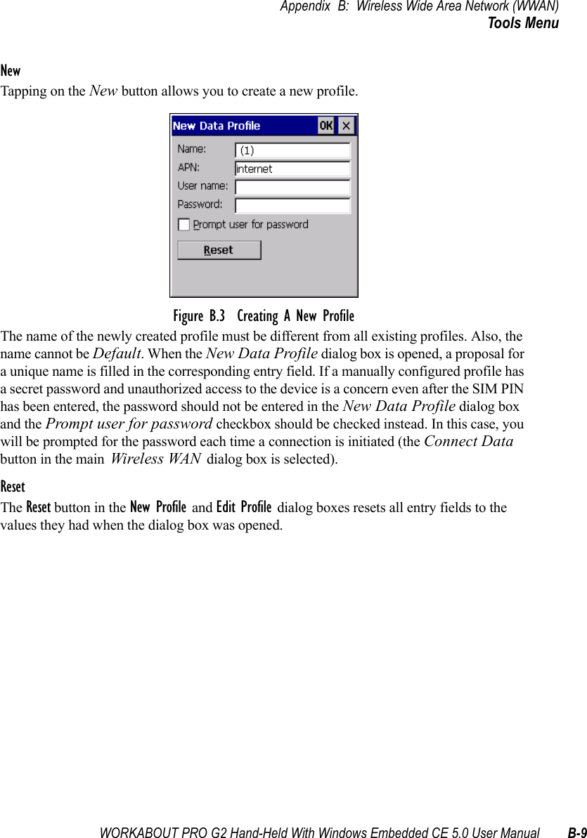 WORKABOUT PRO G2 Hand-Held With Windows Embedded CE 5.0 User Manual B-9Appendix B: Wireless Wide Area Network (WWAN)Tools MenuNewTapping on the New button allows you to create a new profile. Figure B.3  Creating A New ProfileThe name of the newly created profile must be different from all existing profiles. Also, the name cannot be Default. When the New Data Profile dialog box is opened, a proposal for a unique name is filled in the corresponding entry field. If a manually configured profile has a secret password and unauthorized access to the device is a concern even after the SIM PIN has been entered, the password should not be entered in the New Data Profile dialog box and the Prompt user for password checkbox should be checked instead. In this case, you will be prompted for the password each time a connection is initiated (the Connect Data button in the main Wireless WAN dialog box is selected).ResetThe Reset button in the New Profile and Edit Profile dialog boxes resets all entry fields to the values they had when the dialog box was opened. 
