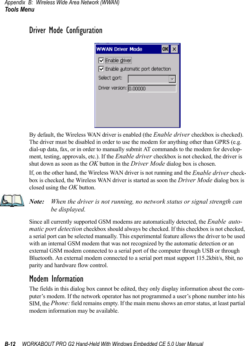 Appendix B: Wireless Wide Area Network (WWAN)Tools MenuB-12 WORKABOUT PRO G2 Hand-Held With Windows Embedded CE 5.0 User ManualDriver Mode ConfigurationBy default, the Wireless WAN driver is enabled (the Enable driver checkbox is checked). The driver must be disabled in order to use the modem for anything other than GPRS (e.g. dial-up data, fax, or in order to manually submit AT commands to the modem for develop-ment, testing, approvals, etc.). If the Enable driver checkbox is not checked, the driver is shut down as soon as the OK button in the Driver Mode dialog box is chosen. If, on the other hand, the Wireless WAN driver is not running and the Enable driver check-box is checked, the Wireless WAN driver is started as soon the Driver Mode dialog box is closed using the OK button. Note: When the driver is not running, no network status or signal strength can be displayed.Since all currently supported GSM modems are automatically detected, the Enable auto-matic port detection checkbox should always be checked. If this checkbox is not checked, a serial port can be selected manually. This experimental feature allows the driver to be used with an internal GSM modem that was not recognized by the automatic detection or an external GSM modem connected to a serial port of the computer through USB or through Bluetooth. An external modem connected to a serial port must support 115.2kbit/s, 8bit, no parity and hardware flow control.Modem InformationThe fields in this dialog box cannot be edited, they only display information about the com-puter’s modem. If the network operator has not programmed a user’s phone number into his SIM, the Phone: field remains empty. If the main menu shows an error status, at least partial modem information may be available.