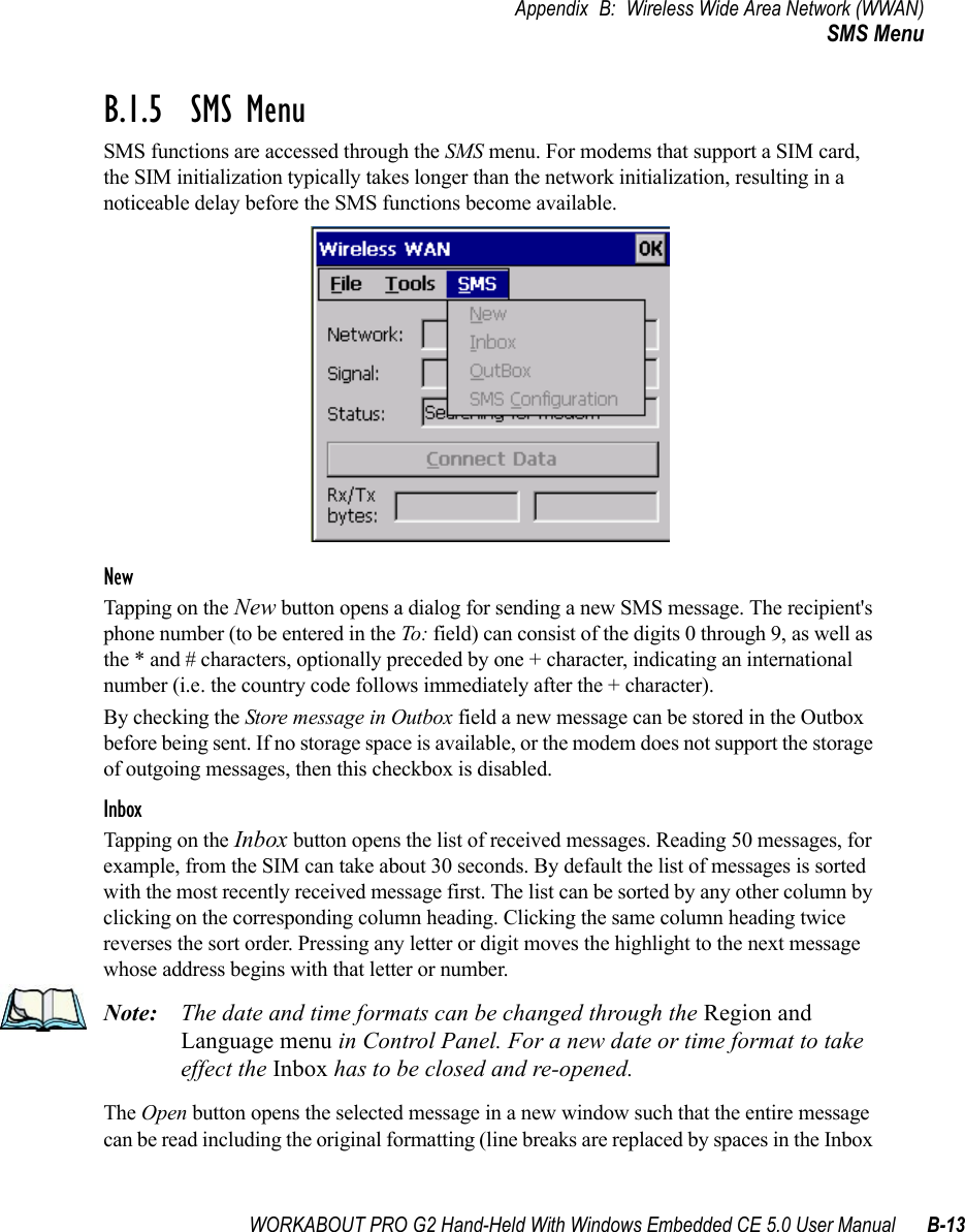 WORKABOUT PRO G2 Hand-Held With Windows Embedded CE 5.0 User Manual B-13Appendix B: Wireless Wide Area Network (WWAN)SMS MenuB.1.5  SMS MenuSMS functions are accessed through the SMS menu. For modems that support a SIM card, the SIM initialization typically takes longer than the network initialization, resulting in a noticeable delay before the SMS functions become available. NewTapping on the New button opens a dialog for sending a new SMS message. The recipient&apos;s phone number (to be entered in the To: field) can consist of the digits 0 through 9, as well as the * and # characters, optionally preceded by one + character, indicating an international number (i.e. the country code follows immediately after the + character). By checking the Store message in Outbox field a new message can be stored in the Outbox before being sent. If no storage space is available, or the modem does not support the storage of outgoing messages, then this checkbox is disabled.InboxTapping on the Inbox button opens the list of received messages. Reading 50 messages, for example, from the SIM can take about 30 seconds. By default the list of messages is sorted with the most recently received message first. The list can be sorted by any other column by clicking on the corresponding column heading. Clicking the same column heading twice reverses the sort order. Pressing any letter or digit moves the highlight to the next message whose address begins with that letter or number. Note: The date and time formats can be changed through the Region and Language menu in Control Panel. For a new date or time format to take effect the Inbox has to be closed and re-opened. The Open button opens the selected message in a new window such that the entire message can be read including the original formatting (line breaks are replaced by spaces in the Inbox 