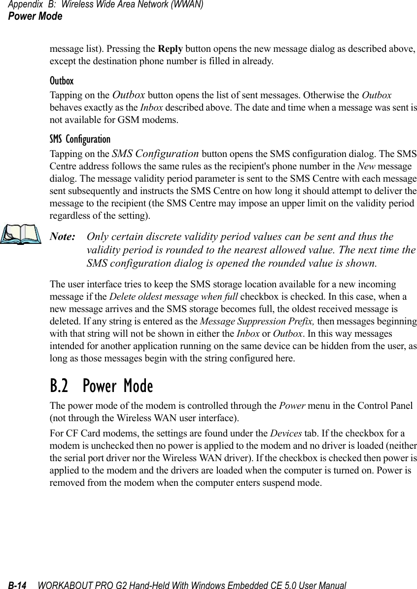 Appendix B: Wireless Wide Area Network (WWAN)Power ModeB-14 WORKABOUT PRO G2 Hand-Held With Windows Embedded CE 5.0 User Manualmessage list). Pressing the Reply button opens the new message dialog as described above, except the destination phone number is filled in already.OutboxTapping on the Outbox button opens the list of sent messages. Otherwise the Outbox behaves exactly as the Inbox described above. The date and time when a message was sent is not available for GSM modems.SMS ConfigurationTapping on the SMS Configuration button opens the SMS configuration dialog. The SMS Centre address follows the same rules as the recipient&apos;s phone number in the New message dialog. The message validity period parameter is sent to the SMS Centre with each message sent subsequently and instructs the SMS Centre on how long it should attempt to deliver the message to the recipient (the SMS Centre may impose an upper limit on the validity period regardless of the setting). Note: Only certain discrete validity period values can be sent and thus the validity period is rounded to the nearest allowed value. The next time the SMS configuration dialog is opened the rounded value is shown. The user interface tries to keep the SMS storage location available for a new incoming message if the Delete oldest message when full checkbox is checked. In this case, when a new message arrives and the SMS storage becomes full, the oldest received message is deleted. If any string is entered as the Message Suppression Prefix, then messages beginning with that string will not be shown in either the Inbox or Outbox. In this way messages intended for another application running on the same device can be hidden from the user, as long as those messages begin with the string configured here.B.2  Power ModeThe power mode of the modem is controlled through the Power menu in the Control Panel (not through the Wireless WAN user interface). For CF Card modems, the settings are found under the Devices tab. If the checkbox for a modem is unchecked then no power is applied to the modem and no driver is loaded (neither the serial port driver nor the Wireless WAN driver). If the checkbox is checked then power is applied to the modem and the drivers are loaded when the computer is turned on. Power is removed from the modem when the computer enters suspend mode.