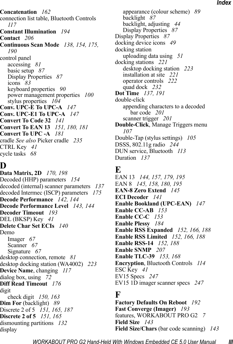 WORKABOUT PRO G2 Hand-Held With Windows Embedded CE 5.0 User Manual IIIIndexConcatenation  162connection list table, Bluetooth Controls  117Constant Illumination  194Contact  206Continuous Scan Mode  138, 154, 175, 190control panelaccessing  81basic setup  87Display Properties  87icons  83keyboard properties  90power management properties  100stylus properties  104Conv. UPC-E To UPC-A  147Conv. UPC-E1 To UPC-A  147Convert To Code 32  141Convert To EAN 13  151, 180, 181Convert To UPC -A  181cradle See also Picker cradle  235CTRL Key  41cycle tasks  68DData Matrix, 2D  170, 198Decoded (HHP) parameters  154decoded (internal) scanner parameters  137decoded Intermec (ISCP) parameters  175Decode Performance  142, 144Decode Performance Level  143, 144Decoder Timeout  193DEL (BKSP) Key  41Delete Char Set ECIs  140DemoImager  67Scanner  67Signature  67desktop connection, remote  81desktop docking station (WA4002)  223Device Name, changing  117dialog box, using  72Diff Read Timeout  176digitcheck digit  150, 163Dim For (backlight)  89Discrete 2 of 5  151, 165, 187Discrete 2 of 5  151, 165dismounting partitions  132displayappearance (colour scheme)  89backlight  87backlight, adjusting  44Display Properties  87Display Properties  87docking device icons  49docking stationuploading data using  51docking stations  221desktop docking station  223installation at site  221operator controls  222quad dock  232Dot Time  137, 191double-clickappending characters to a decodedbar code  201scanner trigger  201Double-Click, Manage Triggers menu  107Double-Tap (stylus settings)  105DSSS, 802.11g radio  244DUN service, Bluetooth  113Duration  137EEAN 13  144, 157, 179, 195EAN 8  145, 158, 180, 195EAN-8 Zero Extend  145ECI Decoder  141Enable Bookland (UPC-EAN)  147Enable CC-AB  153Enable CC-C  153Enable Plessy  184Enable RSS Expanded  152, 166, 188Enable RSS Limited  152, 166, 188Enable RSS-14  152, 188Enable SNMP  207Enable TLC-39  153, 168Encryption, Bluetooth Controls  114ESC Key  41EV15 Specs  247EV15 1D imager scanner specs  247FFactory Defaults On Reboot  192Fast Converge (Imager)  193features, WORKABOUT PRO G2  7Field Size  143Field Size/Chars (bar code scanning)  143