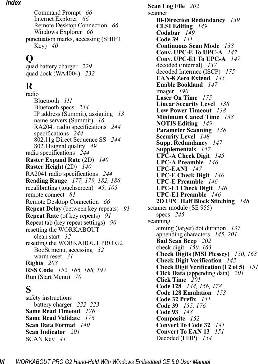 VI WORKABOUT PRO G2 Hand-Held With Windows Embedded CE 5.0 User ManualIndexCommand Prompt  66Internet Explorer  66Remote Desktop Connection  66Windows Explorer  66punctuation marks, accessing (SHIFT Key)  40Qquad battery charger  229quad dock (WA4004)  232RradioBluetooth  111Bluetooth specs  244IP address (Summit), assigning  13name servers (Summit)  16RA2041 radio specifications  244specifications  244802.11g Direct Sequence SS  244802.11signal quality  49radio specifications  244Raster Expand Rate (2D)  140Raster Height (2D)  140RA2041 radio specifications  244Reading Range  177, 179, 182, 186recalibrating (touchscreen)  45, 105remote connect  81Remote Desktop Connection  66Repeat Delay (between key repeats)  91Repeat Rate (of key repeats)  91Repeat tab (key repeat settings)  90resetting the WORKABOUTclean start  32resetting the WORKABOUT PRO G2BooSt menu, accessing  32warm reset  31Rights  208RSS Code  152, 166, 188, 197Run (Start Menu)  70Ssafety instructionsbattery charger  222–223Same Read Timeout  176Same Read Validate  176Scan Data Format  140Scan Indicator  201SCAN Key  41Scan Log File  202scannerBi-Direction Redundancy  139CLSI Editing  149Codabar  149Code 39  141Continuous Scan Mode  138Conv. UPC-E To UPC-A  147Conv. UPC-E1 To UPC-A  147decoded (internal)  137decoded Intermec (ISCP)  175EAN-8 Zero Extend  145Enable Bookland  147imager  190Laser On Time  175Linear Security Level  138Low Power Timeout  138Minimum Cancel Time  138NOTIS Editing  149Parameter Scanning  138Security Level  148Supp. Redundancy  147Supplementals  147UPC-A Check Digit  145UPC-A Preamble  146UPC-EANI  147UPC-E Check Digit  146UPC-E Preamble  146UPC-E1 Check Digit  146UPC-E1 Preamble  1462D UPC Half Block Stitching  148scanner module (SE 955)specs  245scanningaiming (target) dot duration  137appending characters  145, 201Bad Scan Beep  202check digit  150, 163Check Digits (MSI Plessey)  150, 163Check Digit Verification  142Check Digit Verification (I 2 of 5)  151Click Data (appending data)  201Click Time  201Code 128  144, 156, 178Code 128 Emulation  153Code 32 Prefix  141Code 39  155, 176Code 93  148Composite  152Convert To Code 32  141Convert To EAN 13  151Decoded (HHP)  154