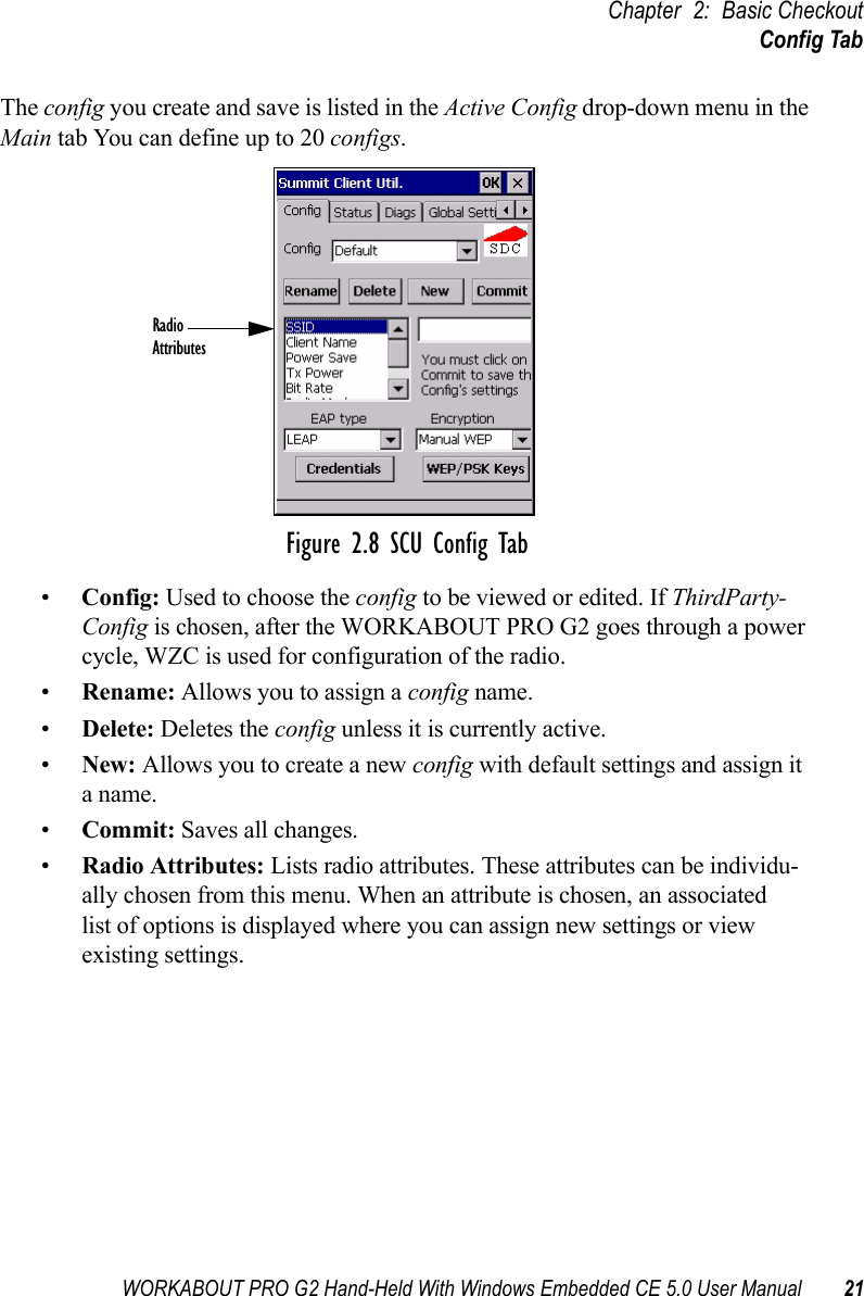 WORKABOUT PRO G2 Hand-Held With Windows Embedded CE 5.0 User Manual 21Chapter 2: Basic CheckoutConfig TabThe config you create and save is listed in the Active Config drop-down menu in the Main tab You can define up to 20 configs.Figure 2.8 SCU Config Tab•Config: Used to choose the config to be viewed or edited. If ThirdParty-Config is chosen, after the WORKABOUT PRO G2 goes through a power cycle, WZC is used for configuration of the radio.•Rename: Allows you to assign a config name.•Delete: Deletes the config unless it is currently active.•New: Allows you to create a new config with default settings and assign it a name.•Commit: Saves all changes.•Radio Attributes: Lists radio attributes. These attributes can be individu-ally chosen from this menu. When an attribute is chosen, an associated list of options is displayed where you can assign new settings or view existing settings.RadioAttributes