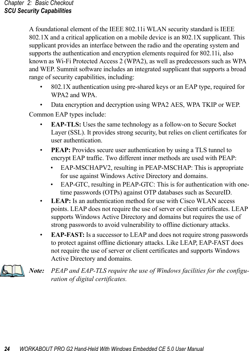 Chapter 2: Basic CheckoutSCU Security Capabilities24 WORKABOUT PRO G2 Hand-Held With Windows Embedded CE 5.0 User ManualA foundational element of the IEEE 802.11i WLAN security standard is IEEE 802.1X and a critical application on a mobile device is an 802.1X supplicant. This supplicant provides an interface between the radio and the operating system and supports the authentication and encryption elements required for 802.11i, also known as Wi-Fi Protected Access 2 (WPA2), as well as predecessors such as WPA and WEP. Summit software includes an integrated supplicant that supports a broad range of security capabilities, including:• 802.1X authentication using pre-shared keys or an EAP type, required for WPA2 and WPA.• Data encryption and decryption using WPA2 AES, WPA TKIP or WEP.Common EAP types include:•EAP-TLS: Uses the same technology as a follow-on to Secure Socket Layer (SSL). It provides strong security, but relies on client certificates for user authentication.•PEAP: Provides secure user authentication by using a TLS tunnel to encrypt EAP traffic. Two different inner methods are used with PEAP:• EAP-MSCHAPV2, resulting in PEAP-MSCHAP: This is appropriate for use against Windows Active Directory and domains.• EAP-GTC, resulting in PEAP-GTC: This is for authentication with one-time passwords (OTPs) against OTP databases such as SecureID.•LEAP: Is an authentication method for use with Cisco WLAN access points. LEAP does not require the use of server or client certificates. LEAP supports Windows Active Directory and domains but requires the use of strong passwords to avoid vulnerability to offline dictionary attacks.•EAP-FAST: Is a successor to LEAP and does not require strong passwords to protect against offline dictionary attacks. Like LEAP, EAP-FAST does not require the use of server or client certificates and supports Windows Active Directory and domains.Note: PEAP and EAP-TLS require the use of Windows facilities for the configu-ration of digital certificates.