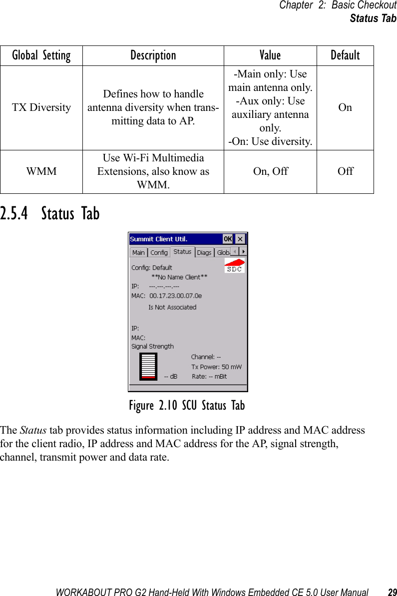 WORKABOUT PRO G2 Hand-Held With Windows Embedded CE 5.0 User Manual 29Chapter 2: Basic CheckoutStatus Tab2.5.4  Status TabFigure 2.10 SCU Status TabThe Status tab provides status information including IP address and MAC address for the client radio, IP address and MAC address for the AP, signal strength, channel, transmit power and data rate.TX DiversityDefines how to handle antenna diversity when trans-mitting data to AP.-Main only: Use main antenna only.-Aux only: Use auxiliary antenna only.-On: Use diversity.OnWMMUse Wi-Fi Multimedia Extensions, also know as WMM.On, Off OffGlobal Setting Description Value Default