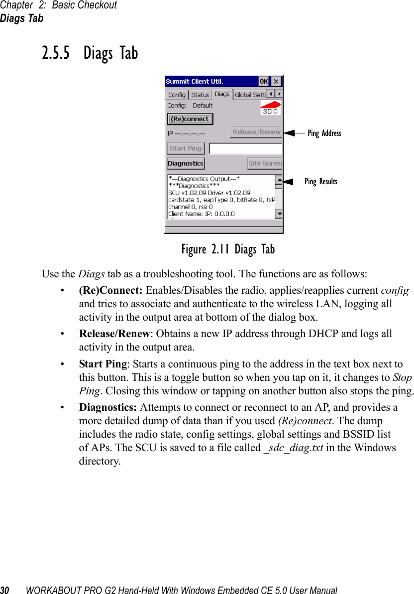 Chapter 2: Basic CheckoutDiags Tab30 WORKABOUT PRO G2 Hand-Held With Windows Embedded CE 5.0 User Manual2.5.5  Diags TabFigure 2.11 Diags TabUse the Diags tab as a troubleshooting tool. The functions are as follows:•(Re)Connect: Enables/Disables the radio, applies/reapplies current config and tries to associate and authenticate to the wireless LAN, logging all activity in the output area at bottom of the dialog box.•Release/Renew: Obtains a new IP address through DHCP and logs all activity in the output area.•Start Ping: Starts a continuous ping to the address in the text box next to this button. This is a toggle button so when you tap on it, it changes to Stop Ping. Closing this window or tapping on another button also stops the ping.•Diagnostics: Attempts to connect or reconnect to an AP, and provides a more detailed dump of data than if you used (Re)connect. The dump includes the radio state, config settings, global settings and BSSID list of APs. The SCU is saved to a file called _sdc_diag.txt in the Windows directory.Ping AddressPing Results