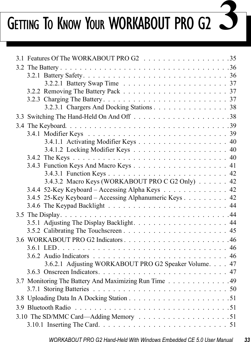 WORKABOUT PRO G2 Hand-Held With Windows Embedded CE 5.0 User Manual 33GETTING TO KNOW YOUR WORKABOUT PRO G2 33.1  Features Of The WORKABOUT PRO G2 ..................353.2  The Battery...................................363.2.1  Battery Safety.............................363.2.2.1  Battery Swap Time .....................373.2.2  Removing The Battery Pack.....................373.2.3  Charging The Battery.........................373.2.3.1  Chargers And Docking Stations . . . . . . . . . . . . . . . 383.3  Switching The Hand-Held On And Off....................383.4  The Keyboard..................................393.4.1  Modifier Keys ............................393.4.1.1  Activating Modifier Keys . . . . . . . . . . . . . . . . . . 403.4.1.2  Locking Modifier Keys...................403.4.2  The Keys...............................403.4.3  Function Keys And Macro Keys . . . . . . . . . . . . . . . . . . . 413.4.3.1  Function Keys........................423.4.3.2  Macro Keys (WORKABOUT PRO C G2 Only) . . . . . . 423.4.4  52-Key Keyboard – Accessing Alpha Keys . . . . . . . . . . . . . 423.4.5  25-Key Keyboard – Accessing Alphanumeric Keys . . . . . . . . . 423.4.6  The Keypad Backlight........................443.5  The Display...................................443.5.1  Adjusting The Display Backlight...................443.5.2  Calibrating The Touchscreen.....................453.6  WORKABOUT PRO G2 Indicators......................463.6.1  LED..................................463.6.2  Audio Indicators...........................463.6.2.1  Adjusting WORKABOUT PRO G2 Speaker Volume. . . . 473.6.3  Onscreen Indicators..........................473.7  Monitoring The Battery And Maximizing Run Time.............493.7.1  Storing Batteries...........................503.8  Uploading Data In A Docking Station.....................513.9  Bluetooth Radio ................................513.10  The SD/MMC Card—Adding Memory ...................513.10.1  Inserting The Card..........................51