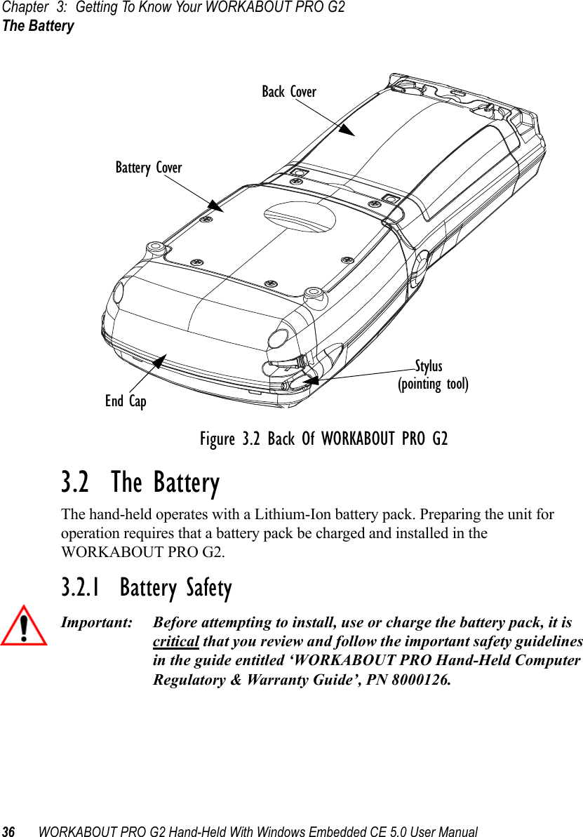 Chapter 3: Getting To Know Your WORKABOUT PRO G2The Battery36 WORKABOUT PRO G2 Hand-Held With Windows Embedded CE 5.0 User ManualFigure 3.2 Back Of WORKABOUT PRO G23.2  The BatteryThe hand-held operates with a Lithium-Ion battery pack. Preparing the unit for operation requires that a battery pack be charged and installed in the WORKABOUT PRO G2.3.2.1  Battery SafetyImportant: Before attempting to install, use or charge the battery pack, it is critical that you review and follow the important safety guidelines in the guide entitled ‘WORKABOUT PRO Hand-Held Computer Regulatory &amp; Warranty Guide’, PN 8000126.Stylus(Pointing Tool)Scanner WindowBattery PackTether PortWarning LabelBattery CoverBack CoverEnd CapStylus(pointing tool)