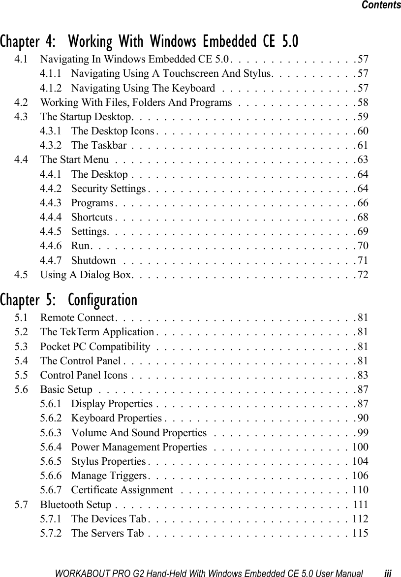 WORKABOUT PRO G2 Hand-Held With Windows Embedded CE 5.0 User Manual iiiContentsChapter 4:  Working With Windows Embedded CE 5.04.1 Navigating In Windows Embedded CE 5.0................574.1.1 Navigating Using A Touchscreen And Stylus...........574.1.2 Navigating Using The Keyboard . ................574.2 Working With Files, Folders And Programs...............584.3 The Startup Desktop............................594.3.1 The Desktop Icons.........................604.3.2 The Taskbar............................614.4 The Start Menu..............................634.4.1 The Desktop............................644.4.2 Security Settings..........................644.4.3 Programs..............................664.4.4 Shortcuts..............................684.4.5 Settings...............................694.4.6 Run.................................704.4.7 Shutdown .............................714.5 Using A Dialog Box............................72Chapter 5:  Configuration5.1 Remote Connect. .............................815.2 The TekTerm Application.........................815.3 Pocket PC Compatibility.........................815.4 The Control Panel.............................815.5 Control Panel Icons............................835.6 Basic Setup................................875.6.1 Display Properties.........................875.6.2 Keyboard Properties . .......................905.6.3 Volume And Sound Properties . . ................995.6.4 Power Management Properties.................1005.6.5 Stylus Properties.........................1045.6.6 Manage Triggers.........................1065.6.7 Certificate Assignment .....................1105.7 Bluetooth Setup.............................1115.7.1 The Devices Tab.........................1125.7.2 The Servers Tab.........................115