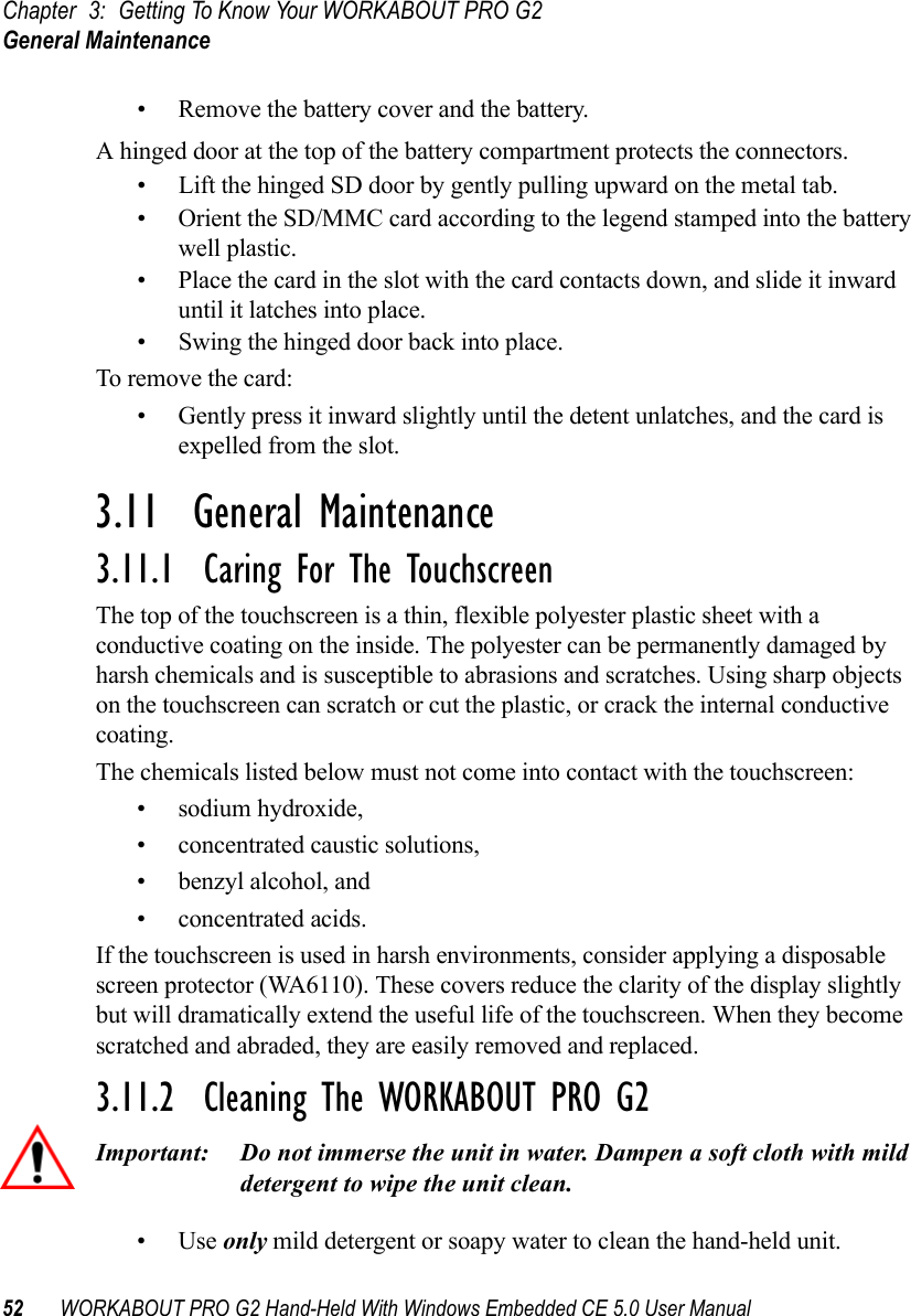 Chapter 3: Getting To Know Your WORKABOUT PRO G2General Maintenance52 WORKABOUT PRO G2 Hand-Held With Windows Embedded CE 5.0 User Manual• Remove the battery cover and the battery.A hinged door at the top of the battery compartment protects the connectors.• Lift the hinged SD door by gently pulling upward on the metal tab.• Orient the SD/MMC card according to the legend stamped into the battery well plastic.• Place the card in the slot with the card contacts down, and slide it inward until it latches into place. • Swing the hinged door back into place.To remove the card:• Gently press it inward slightly until the detent unlatches, and the card is expelled from the slot.3.11  General Maintenance3.11.1  Caring For The TouchscreenThe top of the touchscreen is a thin, flexible polyester plastic sheet with a conductive coating on the inside. The polyester can be permanently damaged by harsh chemicals and is susceptible to abrasions and scratches. Using sharp objects on the touchscreen can scratch or cut the plastic, or crack the internal conductive coating.The chemicals listed below must not come into contact with the touchscreen:• sodium hydroxide,• concentrated caustic solutions,• benzyl alcohol, and• concentrated acids.If the touchscreen is used in harsh environments, consider applying a disposable screen protector (WA6110). These covers reduce the clarity of the display slightly but will dramatically extend the useful life of the touchscreen. When they become scratched and abraded, they are easily removed and replaced.3.11.2  Cleaning The WORKABOUT PRO G2Important: Do not immerse the unit in water. Dampen a soft cloth with mild detergent to wipe the unit clean.•Use only mild detergent or soapy water to clean the hand-held unit.