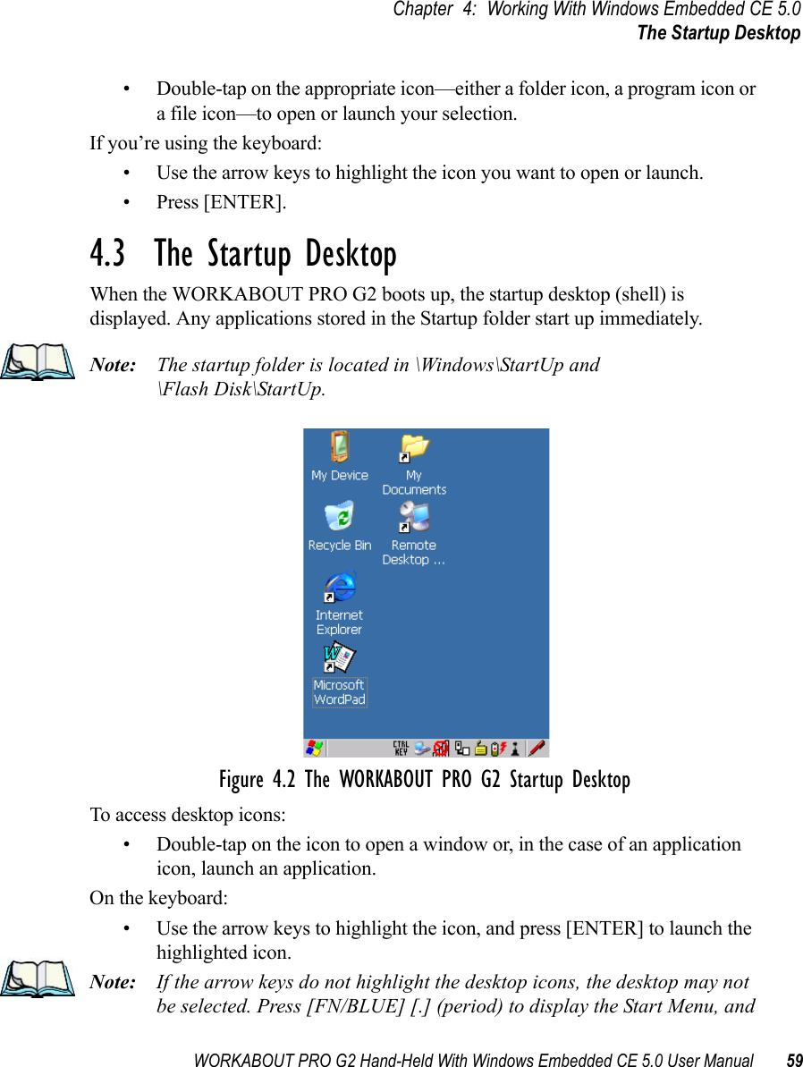 WORKABOUT PRO G2 Hand-Held With Windows Embedded CE 5.0 User Manual 59Chapter 4: Working With Windows Embedded CE 5.0The Startup Desktop• Double-tap on the appropriate icon—either a folder icon, a program icon or a file icon—to open or launch your selection.If you’re using the keyboard:• Use the arrow keys to highlight the icon you want to open or launch.• Press [ENTER].4.3  The Startup DesktopWhen the WORKABOUT PRO G2 boots up, the startup desktop (shell) is displayed. Any applications stored in the Startup folder start up immediately.Note: The startup folder is located in \Windows\StartUp and \Flash Disk\StartUp.Figure 4.2 The WORKABOUT PRO G2 Startup DesktopTo access desktop icons:• Double-tap on the icon to open a window or, in the case of an application icon, launch an application.On the keyboard:• Use the arrow keys to highlight the icon, and press [ENTER] to launch the highlighted icon.Note: If the arrow keys do not highlight the desktop icons, the desktop may not be selected. Press [FN/BLUE] [.] (period) to display the Start Menu, and 