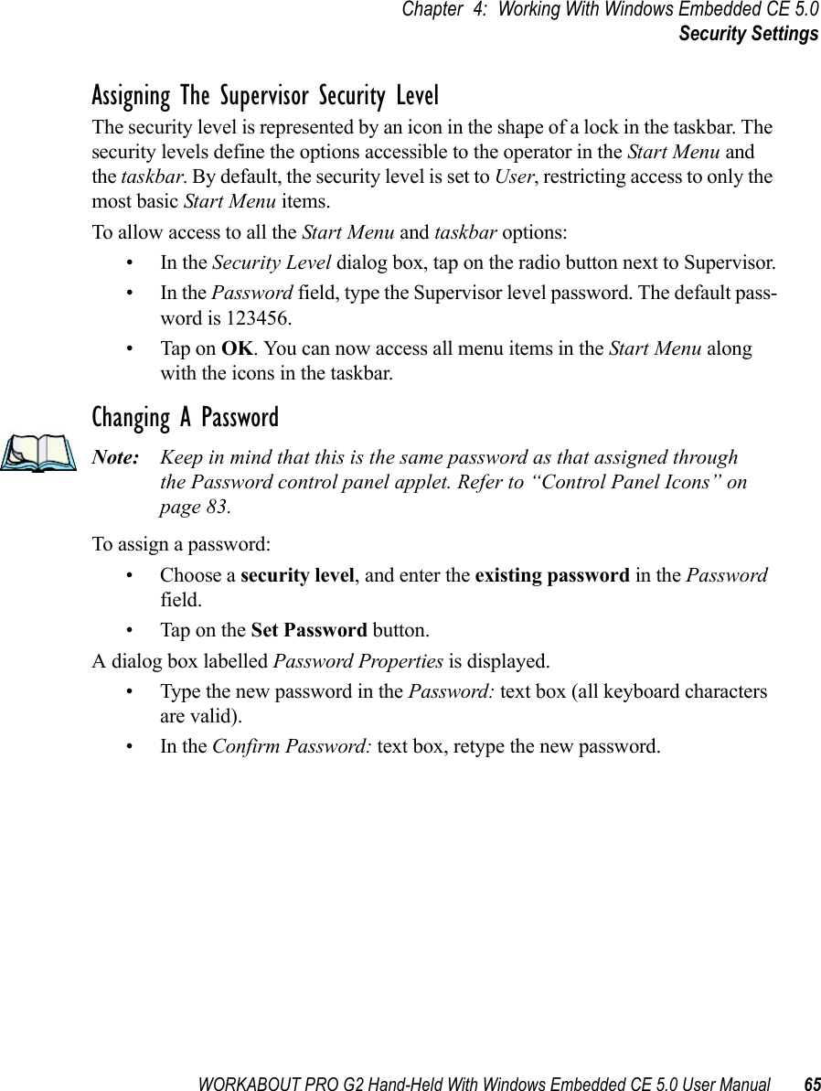 WORKABOUT PRO G2 Hand-Held With Windows Embedded CE 5.0 User Manual 65Chapter 4: Working With Windows Embedded CE 5.0Security SettingsAssigning The Supervisor Security LevelThe security level is represented by an icon in the shape of a lock in the taskbar. The security levels define the options accessible to the operator in the Start Menu and the taskbar. By default, the security level is set to User, restricting access to only the most basic Start Menu items. To allow access to all the Start Menu and taskbar options:•In the Security Level dialog box, tap on the radio button next to Supervisor.•In the Password field, type the Supervisor level password. The default pass-word is 123456.• Tap on OK. You can now access all menu items in the Start Menu along with the icons in the taskbar.Changing A PasswordNote: Keep in mind that this is the same password as that assigned through the Password control panel applet. Refer to “Control Panel Icons” on page 83.To assign a password:• Choose a security level, and enter the existing password in the Password field.• Tap on the Set Password button.A dialog box labelled Password Properties is displayed.• Type the new password in the Password: text box (all keyboard characters are valid).•In the Confirm Password: text box, retype the new password.