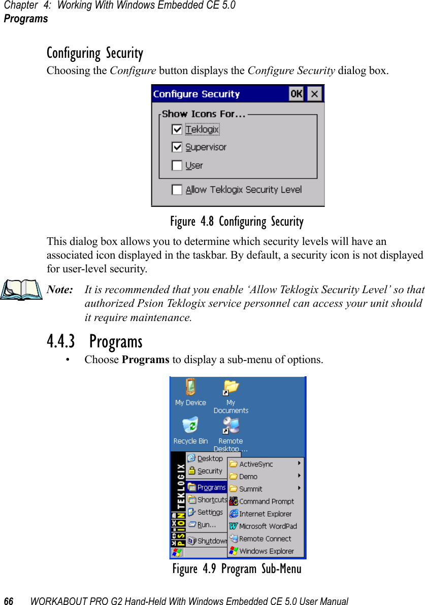 Chapter 4: Working With Windows Embedded CE 5.0Programs66 WORKABOUT PRO G2 Hand-Held With Windows Embedded CE 5.0 User ManualConfiguring SecurityChoosing the Configure button displays the Configure Security dialog box.Figure 4.8 Configuring SecurityThis dialog box allows you to determine which security levels will have an associated icon displayed in the taskbar. By default, a security icon is not displayed for user-level security.Note: It is recommended that you enable ‘Allow Teklogix Security Level’ so that authorized Psion Teklogix service personnel can access your unit should it require maintenance.4.4.3  Programs• Choose Programs to display a sub-menu of options.Figure 4.9 Program Sub-Menu