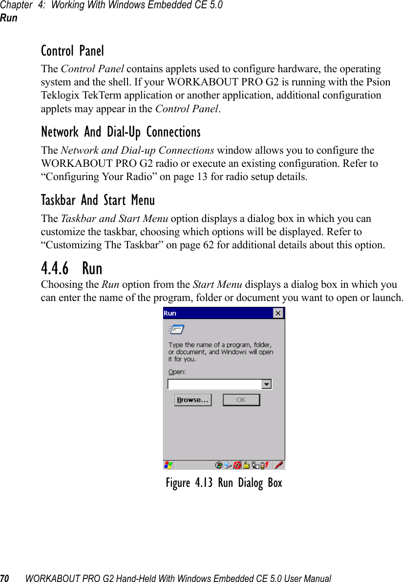 Chapter 4: Working With Windows Embedded CE 5.0Run70 WORKABOUT PRO G2 Hand-Held With Windows Embedded CE 5.0 User ManualControl PanelThe Control Panel contains applets used to configure hardware, the operating system and the shell. If your WORKABOUT PRO G2 is running with the Psion Teklogix TekTerm application or another application, additional configuration applets may appear in the Control Panel.Network And Dial-Up ConnectionsThe Network and Dial-up Connections window allows you to configure the WORKABOUT PRO G2 radio or execute an existing configuration. Refer to “Configuring Your Radio” on page 13 for radio setup details.Taskbar And Start MenuThe Taskbar and Start Menu option displays a dialog box in which you can customize the taskbar, choosing which options will be displayed. Refer to “Customizing The Taskbar” on page 62 for additional details about this option.4.4.6  RunChoosing the Run option from the Start Menu displays a dialog box in which you can enter the name of the program, folder or document you want to open or launch.Figure 4.13 Run Dialog Box