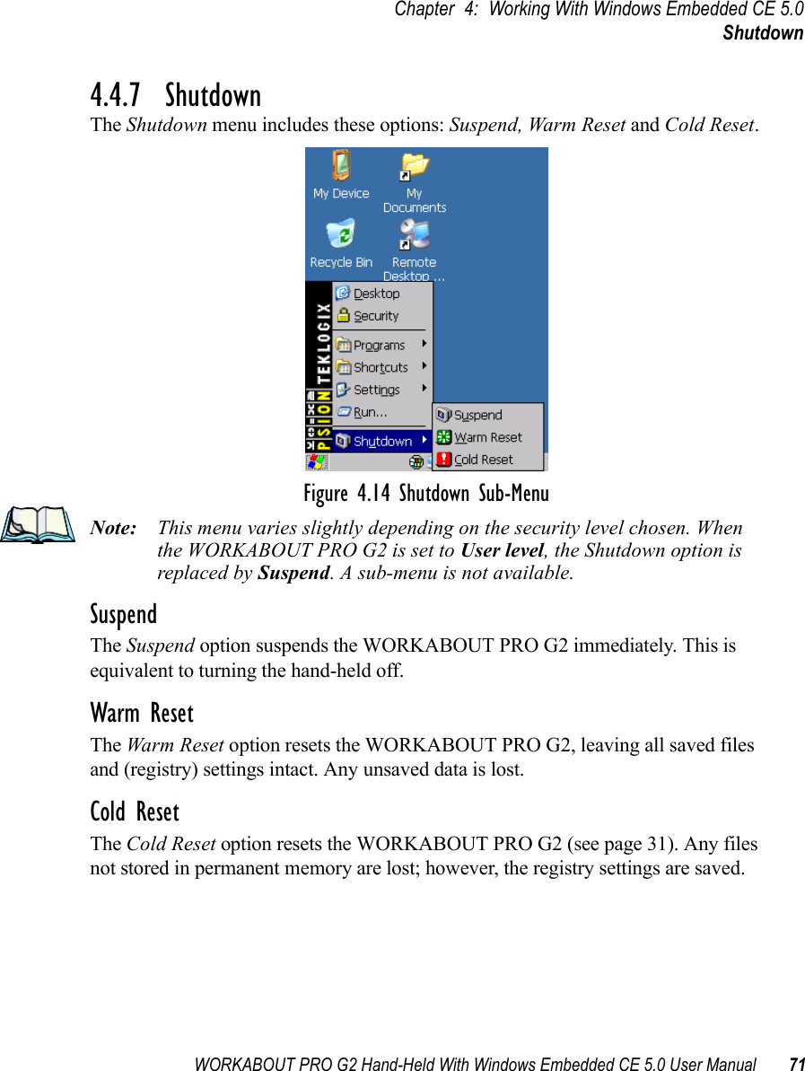 WORKABOUT PRO G2 Hand-Held With Windows Embedded CE 5.0 User Manual 71Chapter 4: Working With Windows Embedded CE 5.0Shutdown4.4.7  ShutdownThe Shutdown menu includes these options: Suspend, Warm Reset and Cold Reset.Figure 4.14 Shutdown Sub-MenuNote: This menu varies slightly depending on the security level chosen. When the WORKABOUT PRO G2 is set to User level, the Shutdown option is replaced by Suspend. A sub-menu is not available.SuspendThe Suspend option suspends the WORKABOUT PRO G2 immediately. This is equivalent to turning the hand-held off.Warm ResetThe Warm Reset option resets the WORKABOUT PRO G2, leaving all saved files and (registry) settings intact. Any unsaved data is lost.Cold ResetThe Cold Reset option resets the WORKABOUT PRO G2 (see page 31). Any files not stored in permanent memory are lost; however, the registry settings are saved.