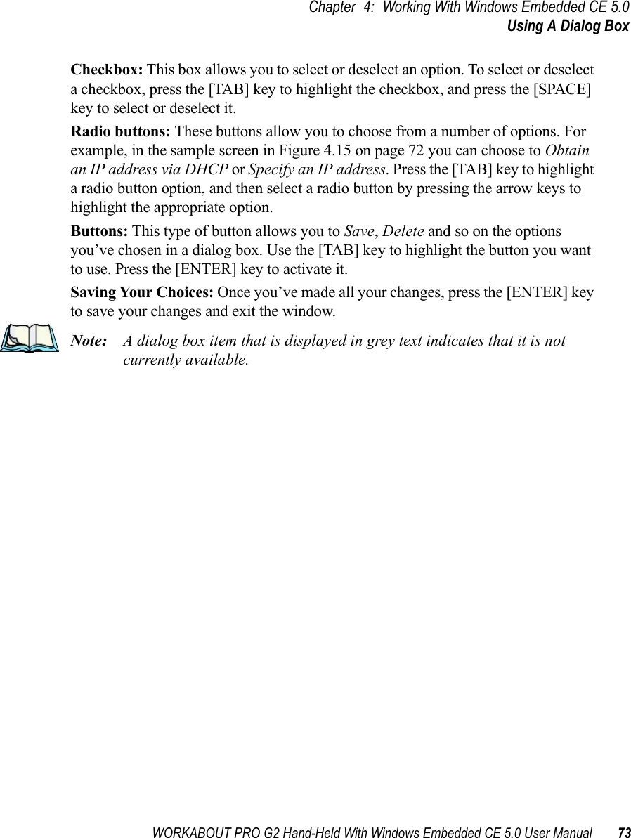 WORKABOUT PRO G2 Hand-Held With Windows Embedded CE 5.0 User Manual 73Chapter 4: Working With Windows Embedded CE 5.0Using A Dialog BoxCheckbox: This box allows you to select or deselect an option. To select or deselect a checkbox, press the [TAB] key to highlight the checkbox, and press the [SPACE] key to select or deselect it.Radio buttons: These buttons allow you to choose from a number of options. For example, in the sample screen in Figure 4.15 on page 72 you can choose to Obtain an IP address via DHCP or Specify an IP address. Press the [TAB] key to highlight a radio button option, and then select a radio button by pressing the arrow keys to highlight the appropriate option.Buttons: This type of button allows you to Save, Delete and so on the options you’ve chosen in a dialog box. Use the [TAB] key to highlight the button you want to use. Press the [ENTER] key to activate it.Saving Your Choices: Once you’ve made all your changes, press the [ENTER] key to save your changes and exit the window.Note: A dialog box item that is displayed in grey text indicates that it is not currently available.