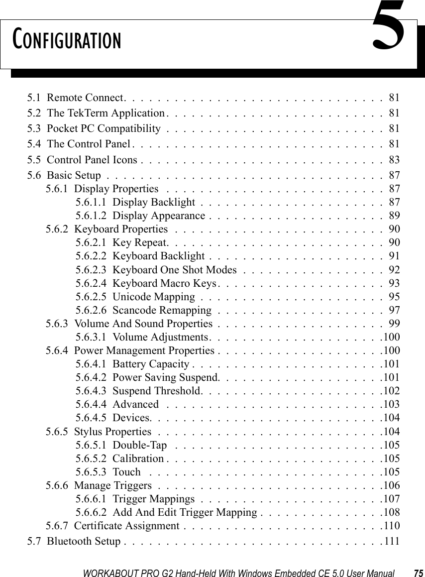 WORKABOUT PRO G2 Hand-Held With Windows Embedded CE 5.0 User Manual 75CONFIGURATION 55.1  Remote Connect...............................815.2  The TekTerm Application..........................815.3  Pocket PC Compatibility..........................815.4  The Control Panel..............................815.5  Control Panel Icons.............................835.6  Basic Setup.................................875.6.1  Display Properties ..........................875.6.1.1  Display Backlight......................875.6.1.2  Display Appearance.....................895.6.2  Keyboard Properties . . . . . . . . . . . . . . . . . . . . . . . . . 905.6.2.1  Key Repeat..........................905.6.2.2  Keyboard Backlight.....................915.6.2.3  Keyboard One Shot Modes.................925.6.2.4  Keyboard Macro Keys....................935.6.2.5  Unicode Mapping......................955.6.2.6  Scancode Remapping....................975.6.3  Volume And Sound Properties . . . . . . . . . . . . . . . . . . . . 995.6.3.1  Volume Adjustments.....................1005.6.4  Power Management Properties....................1005.6.4.1  Battery Capacity.......................1015.6.4.2  Power Saving Suspend....................1015.6.4.3  Suspend Threshold......................1025.6.4.4  Advanced ..........................1035.6.4.5  Devices............................1045.6.5  Stylus Properties...........................1045.6.5.1  Double-Tap . . . . . . . . . . . . . . . . . . . . . . . . .1055.6.5.2  Calibration..........................1055.6.5.3  Touch ............................1055.6.6  Manage Triggers...........................1065.6.6.1  Trigger Mappings......................1075.6.6.2  Add And Edit Trigger Mapping . . . . . . . . . . . . . . .1085.6.7  Certificate Assignment........................1105.7  Bluetooth Setup...............................111