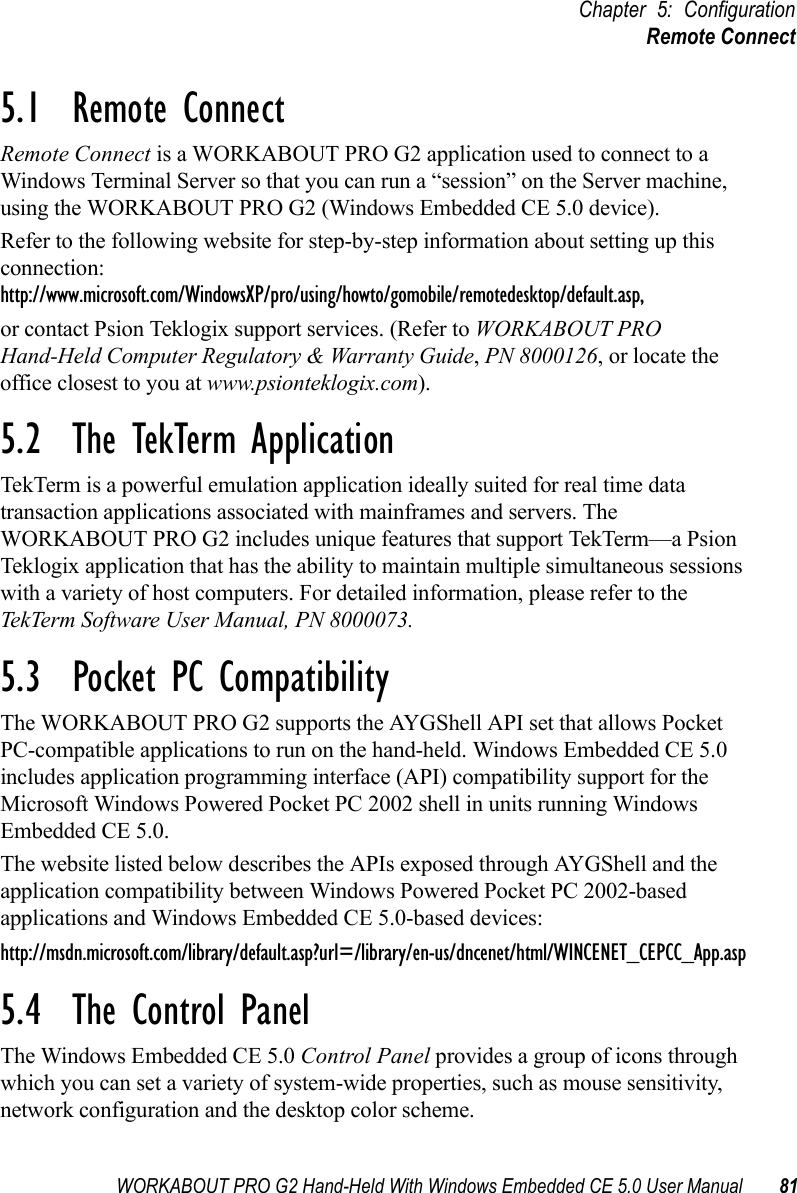 WORKABOUT PRO G2 Hand-Held With Windows Embedded CE 5.0 User Manual 81Chapter 5: ConfigurationRemote Connect5.1  Remote Connect Remote Connect is a WORKABOUT PRO G2 application used to connect to a Windows Terminal Server so that you can run a “session” on the Server machine, using the WORKABOUT PRO G2 (Windows Embedded CE 5.0 device). Refer to the following website for step-by-step information about setting up this connection: http://www.microsoft.com/WindowsXP/pro/using/howto/gomobile/remotedesktop/default.asp,or contact Psion Teklogix support services. (Refer to WORKABOUT PRO Hand-Held Computer Regulatory &amp; Warranty Guide, PN 8000126, or locate the office closest to you at www.psionteklogix.com).5.2  The TekTerm ApplicationTekTerm is a powerful emulation application ideally suited for real time data transaction applications associated with mainframes and servers. The WORKABOUT PRO G2 includes unique features that support TekTerm—a Psion Teklogix application that has the ability to maintain multiple simultaneous sessions with a variety of host computers. For detailed information, please refer to the TekTerm Software User Manual, PN 8000073.5.3  Pocket PC CompatibilityThe WORKABOUT PRO G2 supports the AYGShell API set that allows Pocket PC-compatible applications to run on the hand-held. Windows Embedded CE 5.0 includes application programming interface (API) compatibility support for the Microsoft Windows Powered Pocket PC 2002 shell in units running Windows Embedded CE 5.0. The website listed below describes the APIs exposed through AYGShell and the application compatibility between Windows Powered Pocket PC 2002-based applications and Windows Embedded CE 5.0-based devices:http://msdn.microsoft.com/library/default.asp?url=/library/en-us/dncenet/html/WINCENET_CEPCC_App.asp5.4  The Control PanelThe Windows Embedded CE 5.0 Control Panel provides a group of icons through which you can set a variety of system-wide properties, such as mouse sensitivity, network configuration and the desktop color scheme.