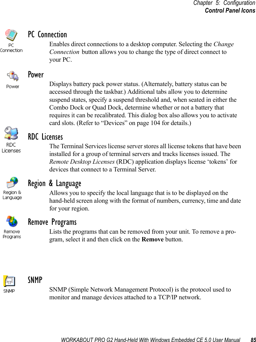 WORKABOUT PRO G2 Hand-Held With Windows Embedded CE 5.0 User Manual 85Chapter 5: ConfigurationControl Panel IconsPC ConnectionEnables direct connections to a desktop computer. Selecting the Change Connection button allows you to change the type of direct connect to your PC.PowerDisplays battery pack power status. (Alternately, battery status can be accessed through the taskbar.) Additional tabs allow you to determine suspend states, specify a suspend threshold and, when seated in either the Combo Dock or Quad Dock, determine whether or not a battery that requires it can be recalibrated. This dialog box also allows you to activate card slots. (Refer to “Devices” on page 104 for details.) RDC LicensesThe Terminal Services license server stores all license tokens that have been installed for a group of terminal servers and tracks licenses issued. The Remote Desktop Licenses (RDC) application displays license ‘tokens’ for devices that connect to a Terminal Server.Region &amp; LanguageAllows you to specify the local language that is to be displayed on the hand-held screen along with the format of numbers, currency, time and date for your region. Remove ProgramsLists the programs that can be removed from your unit. To remove a pro-gram, select it and then click on the Remove button.SNMPSNMP (Simple Network Management Protocol) is the protocol used to monitor and manage devices attached to a TCP/IP network.