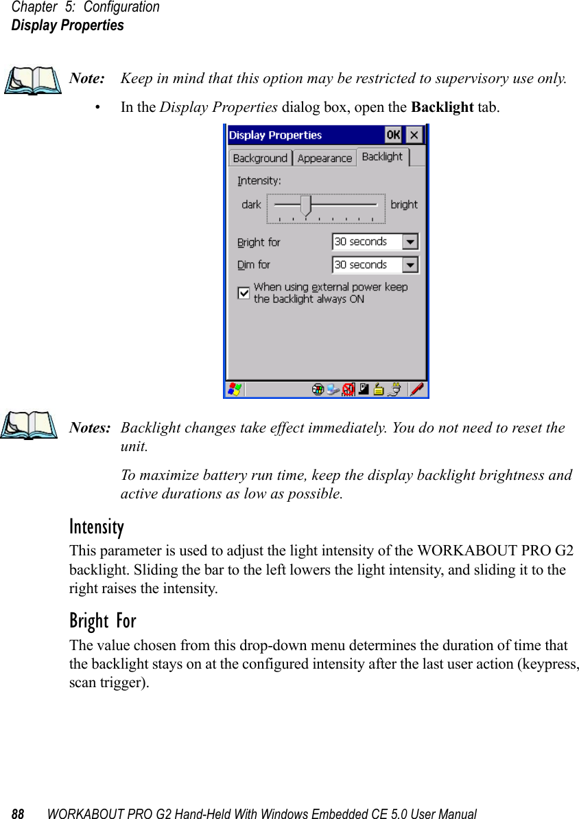 Chapter 5: ConfigurationDisplay Properties88 WORKABOUT PRO G2 Hand-Held With Windows Embedded CE 5.0 User ManualNote: Keep in mind that this option may be restricted to supervisory use only.•In the Display Properties dialog box, open the Backlight tab.Notes: Backlight changes take effect immediately. You do not need to reset the unit. To maximize battery run time, keep the display backlight brightness and active durations as low as possible.IntensityThis parameter is used to adjust the light intensity of the WORKABOUT PRO G2 backlight. Sliding the bar to the left lowers the light intensity, and sliding it to the right raises the intensity.Bright ForThe value chosen from this drop-down menu determines the duration of time that the backlight stays on at the configured intensity after the last user action (keypress, scan trigger). 