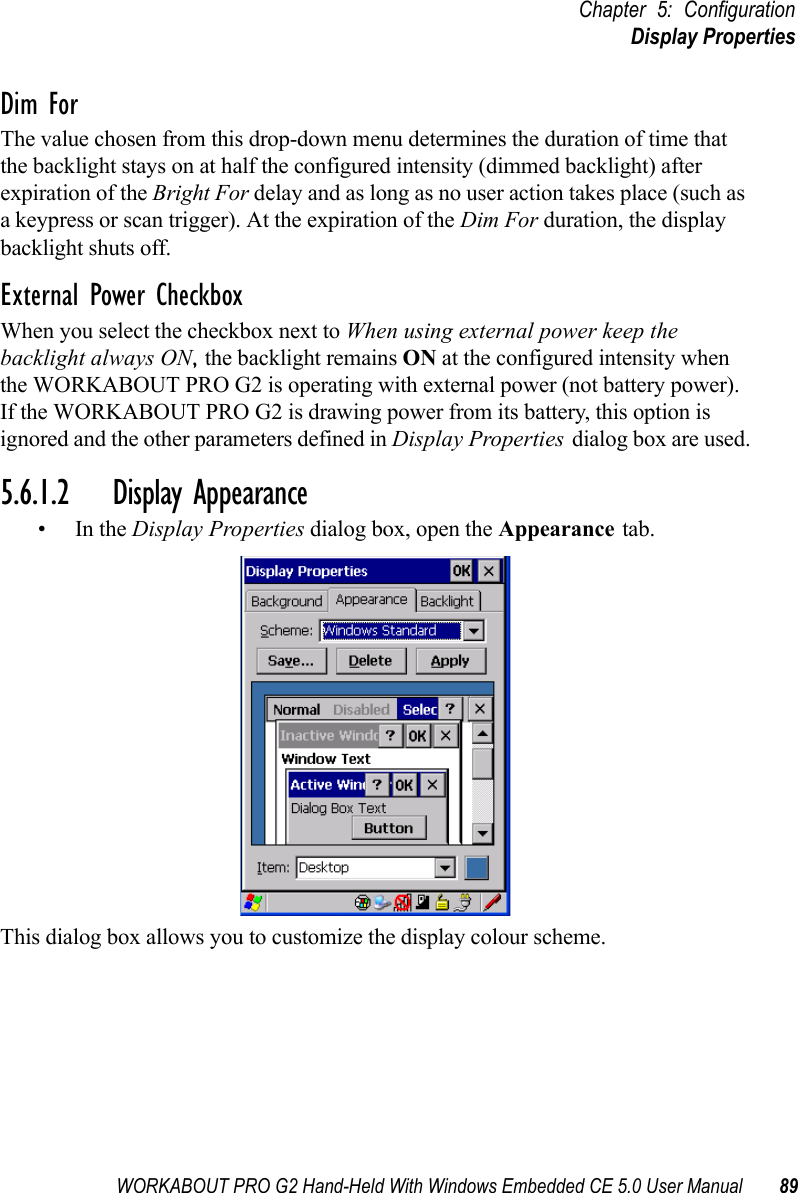 WORKABOUT PRO G2 Hand-Held With Windows Embedded CE 5.0 User Manual 89Chapter 5: ConfigurationDisplay PropertiesDim ForThe value chosen from this drop-down menu determines the duration of time that the backlight stays on at half the configured intensity (dimmed backlight) after expiration of the Bright For delay and as long as no user action takes place (such as a keypress or scan trigger). At the expiration of the Dim For duration, the display backlight shuts off.External Power CheckboxWhen you select the checkbox next to When using external power keep the backlight always ON, the backlight remains ON at the configured intensity when the WORKABOUT PRO G2 is operating with external power (not battery power). If the WORKABOUT PRO G2 is drawing power from its battery, this option is ignored and the other parameters defined in Display Properties dialog box are used.5.6.1.2 Display Appearance•In the Display Properties dialog box, open the Appearance tab.This dialog box allows you to customize the display colour scheme.