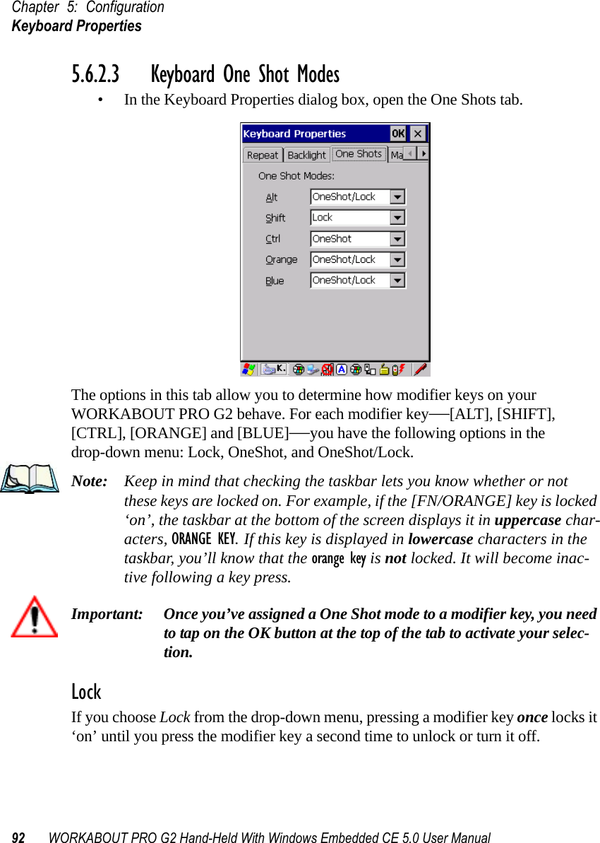 Chapter 5: ConfigurationKeyboard Properties92 WORKABOUT PRO G2 Hand-Held With Windows Embedded CE 5.0 User Manual5.6.2.3 Keyboard One Shot Modes• In the Keyboard Properties dialog box, open the One Shots tab.The options in this tab allow you to determine how modifier keys on your WORKABOUT PRO G2 behave. For each modifier key—[ALT], [SHIFT], [CTRL], [ORANGE] and [BLUE]—you have the following options in the drop-down menu: Lock, OneShot, and OneShot/Lock. Note: Keep in mind that checking the taskbar lets you know whether or not these keys are locked on. For example, if the [FN/ORANGE] key is locked ‘on’, the taskbar at the bottom of the screen displays it in uppercase char-acters, ORANGE KEY. If this key is displayed in lowercase characters in the taskbar, you’ll know that the orange key is not locked. It will become inac-tive following a key press.Important: Once you’ve assigned a One Shot mode to a modifier key, you need to tap on the OK button at the top of the tab to activate your selec-tion.LockIf you choose Lock from the drop-down menu, pressing a modifier key once locks it ‘on’ until you press the modifier key a second time to unlock or turn it off. 