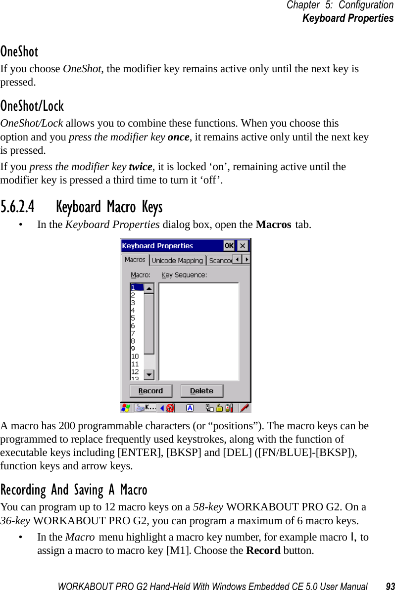 WORKABOUT PRO G2 Hand-Held With Windows Embedded CE 5.0 User Manual 93Chapter 5: ConfigurationKeyboard PropertiesOneShotIf you choose OneShot, the modifier key remains active only until the next key is pressed.OneShot/LockOneShot/Lock allows you to combine these functions. When you choose this option and you press the modifier key once, it remains active only until the next key is pressed. If you press the modifier key twice, it is locked ‘on’, remaining active until the modifier key is pressed a third time to turn it ‘off’.5.6.2.4 Keyboard Macro Keys•In the Keyboard Properties dialog box, open the Macros tab.A macro has 200 programmable characters (or “positions”). The macro keys can be programmed to replace frequently used keystrokes, along with the function of executable keys including [ENTER], [BKSP] and [DEL] ([FN/BLUE]-[BKSP]), function keys and arrow keys. Recording And Saving A MacroYou can program up to 12 macro keys on a 58-key WORKABOUT PRO G2. On a 36-key WORKABOUT PRO G2, you can program a maximum of 6 macro keys.•In the Macro menu highlight a macro key number, for example macro 1, to assign a macro to macro key [M1]. Choose the Record button. 