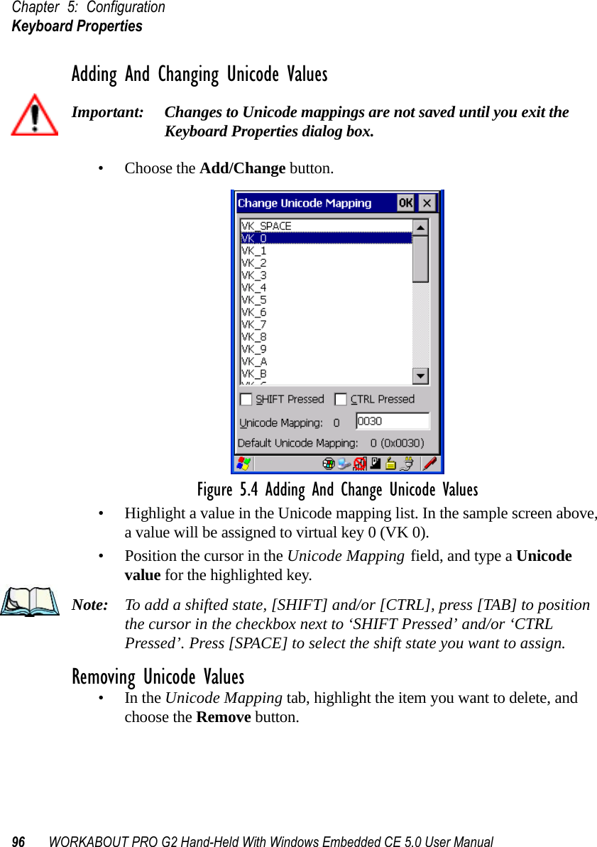 Chapter 5: ConfigurationKeyboard Properties96 WORKABOUT PRO G2 Hand-Held With Windows Embedded CE 5.0 User ManualAdding And Changing Unicode ValuesImportant: Changes to Unicode mappings are not saved until you exit the Keyboard Properties dialog box.• Choose the Add/Change button.Figure 5.4 Adding And Change Unicode Values• Highlight a value in the Unicode mapping list. In the sample screen above, a value will be assigned to virtual key 0 (VK 0).• Position the cursor in the Unicode Mapping field, and type a Unicode value for the highlighted key.Note: To add a shifted state, [SHIFT] and/or [CTRL], press [TAB] to position the cursor in the checkbox next to ‘SHIFT Pressed’ and/or ‘CTRL Pressed’. Press [SPACE] to select the shift state you want to assign.Removing Unicode Values•In the Unicode Mapping tab, highlight the item you want to delete, and choose the Remove button.