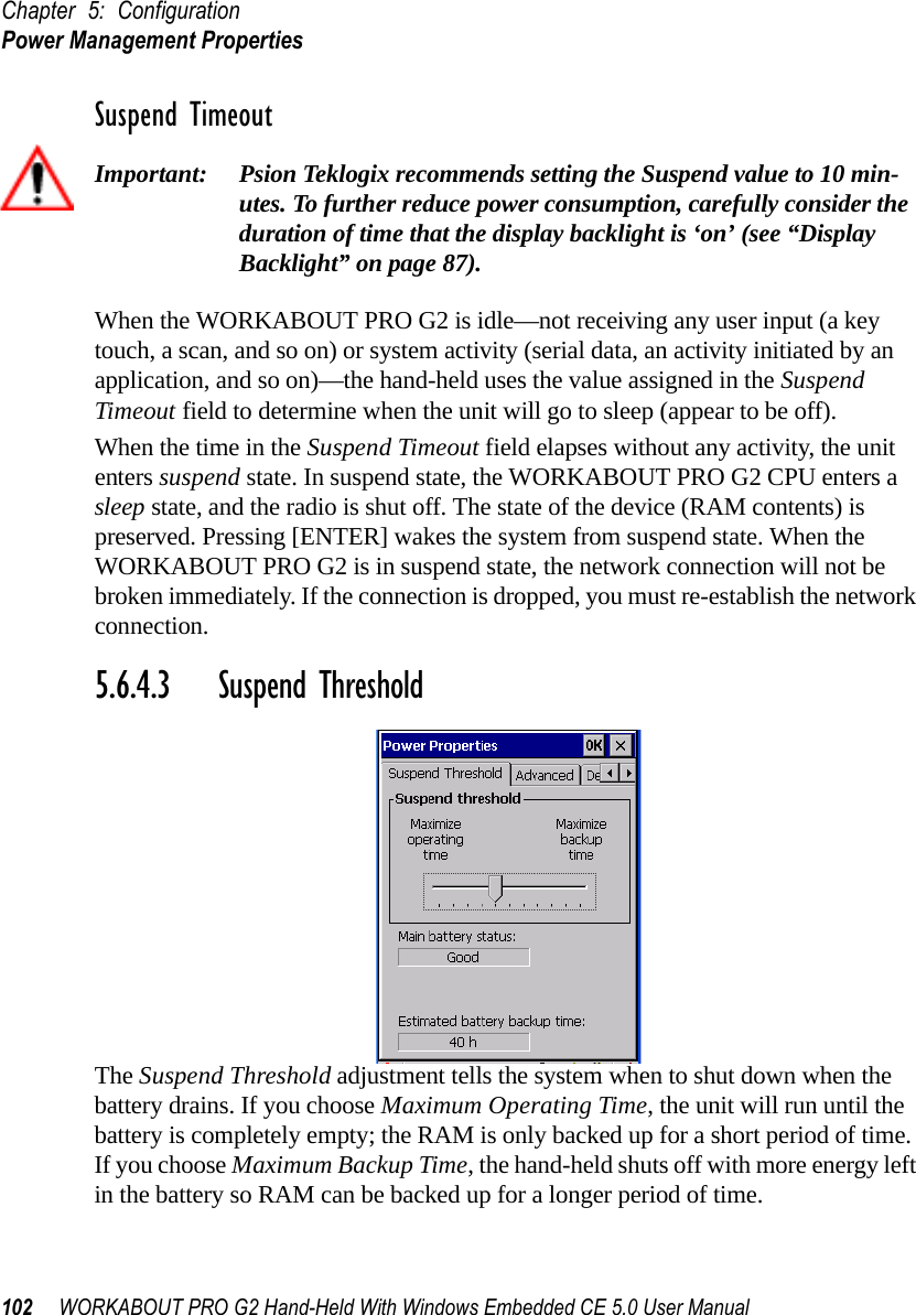 Chapter 5: ConfigurationPower Management Properties102 WORKABOUT PRO G2 Hand-Held With Windows Embedded CE 5.0 User ManualSuspend TimeoutImportant: Psion Teklogix recommends setting the Suspend value to 10 min-utes. To further reduce power consumption, carefully consider the duration of time that the display backlight is ‘on’ (see “Display Backlight” on page 87).When the WORKABOUT PRO G2 is idle—not receiving any user input (a key touch, a scan, and so on) or system activity (serial data, an activity initiated by an application, and so on)—the hand-held uses the value assigned in the Suspend Timeout field to determine when the unit will go to sleep (appear to be off). When the time in the Suspend Timeout field elapses without any activity, the unit enters suspend state. In suspend state, the WORKABOUT PRO G2 CPU enters a sleep state, and the radio is shut off. The state of the device (RAM contents) is preserved. Pressing [ENTER] wakes the system from suspend state. When the WORKABOUT PRO G2 is in suspend state, the network connection will not be broken immediately. If the connection is dropped, you must re-establish the network connection.5.6.4.3 Suspend ThresholdThe Suspend Threshold adjustment tells the system when to shut down when the battery drains. If you choose Maximum Operating Time, the unit will run until the battery is completely empty; the RAM is only backed up for a short period of time. If you choose Maximum Backup Time, the hand-held shuts off with more energy left in the battery so RAM can be backed up for a longer period of time.