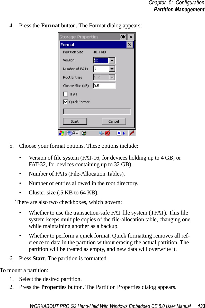 WORKABOUT PRO G2 Hand-Held With Windows Embedded CE 5.0 User Manual 133Chapter 5: ConfigurationPartition Management4. Press the Format button. The Format dialog appears: 5. Choose your format options. These options include:• Version of file system (FAT-16, for devices holding up to 4 GB; or FAT-32, for devices containing up to 32 GB).• Number of FATs (File-Allocation Tables).• Number of entries allowed in the root directory.• Cluster size (.5 KB to 64 KB).There are also two checkboxes, which govern:• Whether to use the transaction-safe FAT file system (TFAT). This file system keeps multiple copies of the file-allocation table, changing one while maintaining another as a backup.• Whether to perform a quick format. Quick formatting removes all ref-erence to data in the partition without erasing the actual partition. The partition will be treated as empty, and new data will overwrite it.6. Press Start. The partition is formatted. To mount a partition:1. Select the desired partition. 2. Press the Properties button. The Partition Properties dialog appears.