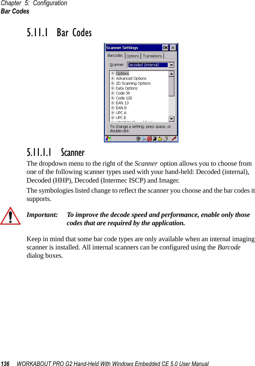 Chapter 5: ConfigurationBar Codes136 WORKABOUT PRO G2 Hand-Held With Windows Embedded CE 5.0 User Manual5.11.1  Bar Codes5.11.1.1 ScannerThe dropdown menu to the right of the Scanner option allows you to choose from one of the following scanner types used with your hand-held: Decoded (internal), Decoded (HHP), Decoded (Intermec ISCP) and Imager.The symbologies listed change to reflect the scanner you choose and the bar codes it supports. Important: To improve the decode speed and performance, enable only those codes that are required by the application.Keep in mind that some bar code types are only available when an internal imaging scanner is installed. All internal scanners can be configured using the Barcode dialog boxes. 