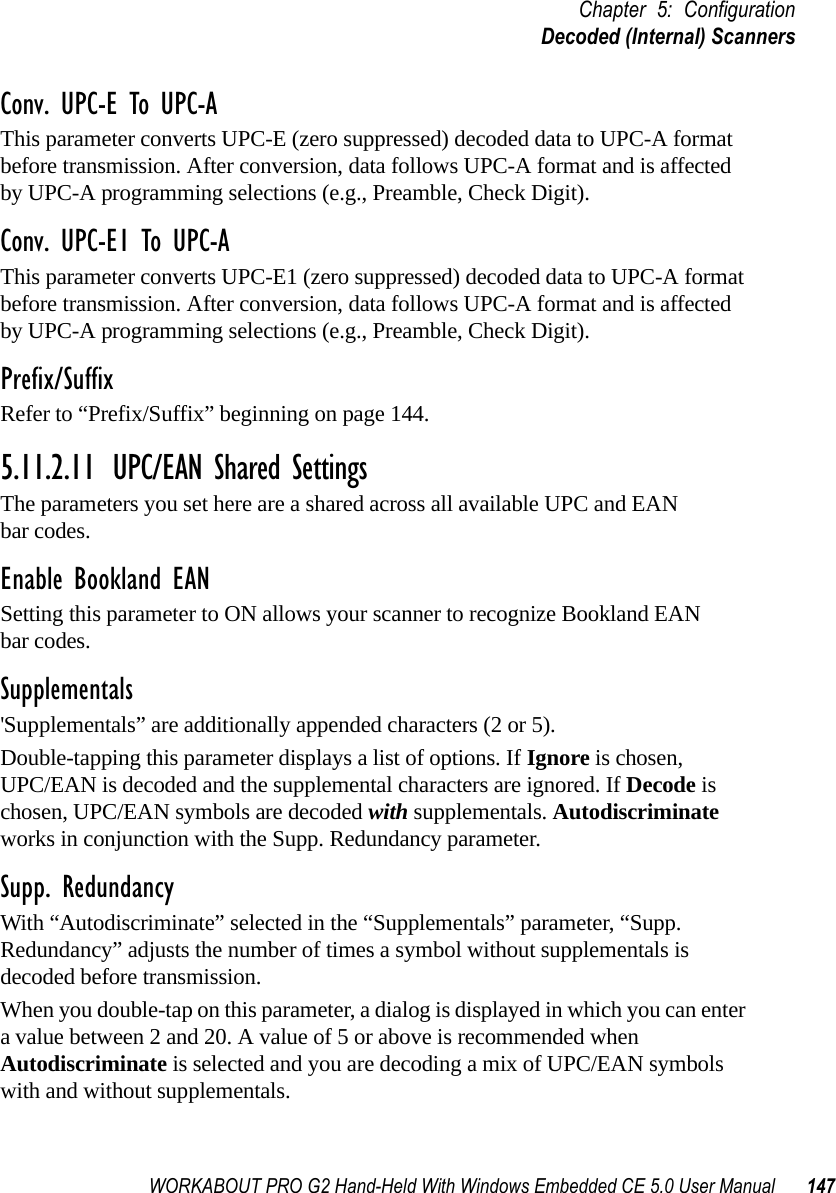 WORKABOUT PRO G2 Hand-Held With Windows Embedded CE 5.0 User Manual 147Chapter 5: ConfigurationDecoded (Internal) ScannersConv. UPC-E To UPC-AThis parameter converts UPC-E (zero suppressed) decoded data to UPC-A format before transmission. After conversion, data follows UPC-A format and is affected by UPC-A programming selections (e.g., Preamble, Check Digit).Conv. UPC-E1 To UPC-AThis parameter converts UPC-E1 (zero suppressed) decoded data to UPC-A format before transmission. After conversion, data follows UPC-A format and is affected by UPC-A programming selections (e.g., Preamble, Check Digit).Prefix/SuffixRefer to “Prefix/Suffix” beginning on page 144.5.11.2.11 UPC/EAN Shared SettingsThe parameters you set here are a shared across all available UPC and EAN bar codes. Enable Bookland EANSetting this parameter to ON allows your scanner to recognize Bookland EAN bar codes.Supplementals&apos;Supplementals” are additionally appended characters (2 or 5).Double-tapping this parameter displays a list of options. If Ignore is chosen, UPC/EAN is decoded and the supplemental characters are ignored. If Decode is chosen, UPC/EAN symbols are decoded with supplementals. Autodiscriminate works in conjunction with the Supp. Redundancy parameter.Supp. RedundancyWith “Autodiscriminate” selected in the “Supplementals” parameter, “Supp. Redundancy” adjusts the number of times a symbol without supplementals is decoded before transmission. When you double-tap on this parameter, a dialog is displayed in which you can enter a value between 2 and 20. A value of 5 or above is recommended when Autodiscriminate is selected and you are decoding a mix of UPC/EAN symbols with and without supplementals.