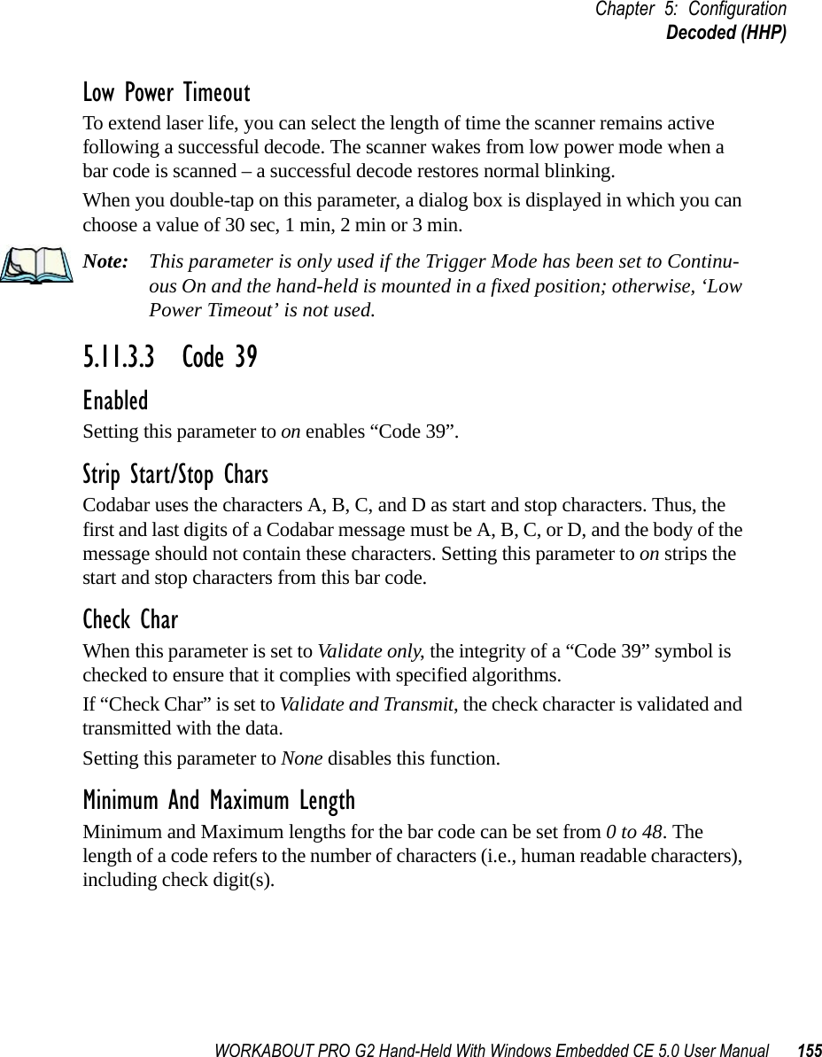 WORKABOUT PRO G2 Hand-Held With Windows Embedded CE 5.0 User Manual 155Chapter 5: ConfigurationDecoded (HHP)Low Power TimeoutTo extend laser life, you can select the length of time the scanner remains active following a successful decode. The scanner wakes from low power mode when a bar code is scanned – a successful decode restores normal blinking.When you double-tap on this parameter, a dialog box is displayed in which you can choose a value of 30 sec, 1 min, 2 min or 3 min.Note: This parameter is only used if the Trigger Mode has been set to Continu-ous On and the hand-held is mounted in a fixed position; otherwise, ‘Low Power Timeout’ is not used.5.11.3.3 Code 39EnabledSetting this parameter to on enables “Code 39”.Strip Start/Stop CharsCodabar uses the characters A, B, C, and D as start and stop characters. Thus, the first and last digits of a Codabar message must be A, B, C, or D, and the body of the message should not contain these characters. Setting this parameter to on strips the start and stop characters from this bar code.Check CharWhen this parameter is set to Validate only, the integrity of a “Code 39” symbol is checked to ensure that it complies with specified algorithms.If “Check Char” is set to Validate and Transmit, the check character is validated and transmitted with the data.Setting this parameter to None disables this function.Minimum And Maximum LengthMinimum and Maximum lengths for the bar code can be set from 0 to 48. The length of a code refers to the number of characters (i.e., human readable characters), including check digit(s). 