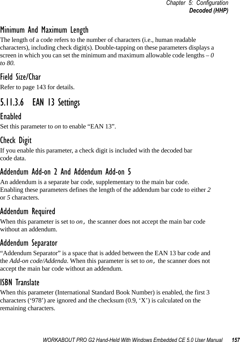 WORKABOUT PRO G2 Hand-Held With Windows Embedded CE 5.0 User Manual 157Chapter 5: ConfigurationDecoded (HHP)Minimum And Maximum LengthThe length of a code refers to the number of characters (i.e., human readable characters), including check digit(s). Double-tapping on these parameters displays a screen in which you can set the minimum and maximum allowable code lengths – 0 to 80.Field Size/CharRefer to page 143 for details.5.11.3.6 EAN 13 SettingsEnabledSet this parameter to on to enable “EAN 13”.Check DigitIf you enable this parameter, a check digit is included with the decoded bar code data.Addendum Add-on 2 And Addendum Add-on 5An addendum is a separate bar code, supplementary to the main bar code. Enabling these parameters defines the length of the addendum bar code to either 2 or 5 characters.Addendum RequiredWhen this parameter is set to on, the scanner does not accept the main bar code without an addendum.Addendum Separator“Addendum Separator” is a space that is added between the EAN 13 bar code and the Add-on code/Addenda. When this parameter is set to on, the scanner does not accept the main bar code without an addendum.ISBN TranslateWhen this parameter (International Standard Book Number) is enabled, the first 3 characters (‘978’) are ignored and the checksum (0.9, ‘X’) is calculated on the remaining characters.
