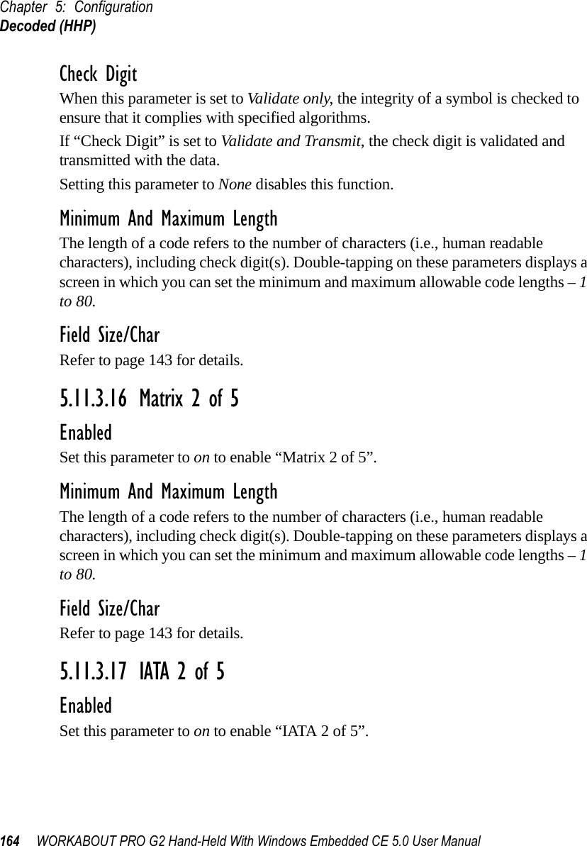Chapter 5: ConfigurationDecoded (HHP)164 WORKABOUT PRO G2 Hand-Held With Windows Embedded CE 5.0 User ManualCheck DigitWhen this parameter is set to Validate only, the integrity of a symbol is checked to ensure that it complies with specified algorithms.If “Check Digit” is set to Validate and Transmit, the check digit is validated and transmitted with the data.Setting this parameter to None disables this function.Minimum And Maximum LengthThe length of a code refers to the number of characters (i.e., human readable characters), including check digit(s). Double-tapping on these parameters displays a screen in which you can set the minimum and maximum allowable code lengths – 1 to 80.Field Size/CharRefer to page 143 for details.5.11.3.16 Matrix 2 of 5EnabledSet this parameter to on to enable “Matrix 2 of 5”.Minimum And Maximum LengthThe length of a code refers to the number of characters (i.e., human readable characters), including check digit(s). Double-tapping on these parameters displays a screen in which you can set the minimum and maximum allowable code lengths – 1 to 80.Field Size/CharRefer to page 143 for details.5.11.3.17 IATA 2 of 5EnabledSet this parameter to on to enable “IATA 2 of 5”.
