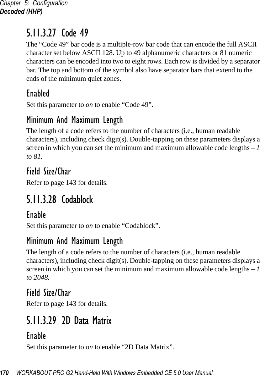 Chapter 5: ConfigurationDecoded (HHP)170 WORKABOUT PRO G2 Hand-Held With Windows Embedded CE 5.0 User Manual5.11.3.27 Code 49The “Code 49” bar code is a multiple-row bar code that can encode the full ASCII character set below ASCII 128. Up to 49 alphanumeric characters or 81 numeric characters can be encoded into two to eight rows. Each row is divided by a separator bar. The top and bottom of the symbol also have separator bars that extend to the ends of the minimum quiet zones.EnabledSet this parameter to on to enable “Code 49”.Minimum And Maximum LengthThe length of a code refers to the number of characters (i.e., human readable characters), including check digit(s). Double-tapping on these parameters displays a screen in which you can set the minimum and maximum allowable code lengths – 1 to 81.Field Size/CharRefer to page 143 for details.5.11.3.28 CodablockEnableSet this parameter to on to enable “Codablock”.Minimum And Maximum LengthThe length of a code refers to the number of characters (i.e., human readable characters), including check digit(s). Double-tapping on these parameters displays a screen in which you can set the minimum and maximum allowable code lengths – 1 to 2048.Field Size/CharRefer to page 143 for details.5.11.3.29 2D Data MatrixEnableSet this parameter to on to enable “2D Data Matrix”.