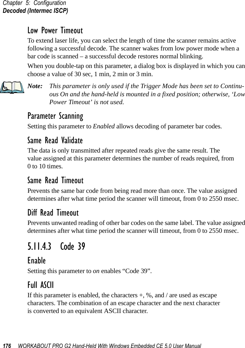 Chapter 5: ConfigurationDecoded (Intermec ISCP)176 WORKABOUT PRO G2 Hand-Held With Windows Embedded CE 5.0 User ManualLow Power TimeoutTo extend laser life, you can select the length of time the scanner remains active following a successful decode. The scanner wakes from low power mode when a bar code is scanned – a successful decode restores normal blinking.When you double-tap on this parameter, a dialog box is displayed in which you can choose a value of 30 sec, 1 min, 2 min or 3 min.Note: This parameter is only used if the Trigger Mode has been set to Continu-ous On and the hand-held is mounted in a fixed position; otherwise, ‘Low Power Timeout’ is not used.Parameter ScanningSetting this parameter to Enabled allows decoding of parameter bar codes.Same Read ValidateThe data is only transmitted after repeated reads give the same result. The value assigned at this parameter determines the number of reads required, from 0 to 10 times. Same Read TimeoutPrevents the same bar code from being read more than once. The value assigned determines after what time period the scanner will timeout, from 0 to 2550 msec. Diff Read TimeoutPrevents unwanted reading of other bar codes on the same label. The value assigned determines after what time period the scanner will timeout, from 0 to 2550 msec. 5.11.4.3 Code 39EnableSetting this parameter to on enables “Code 39”.Full ASCIIIf this parameter is enabled, the characters +, %, and / are used as escape characters. The combination of an escape character and the next character is converted to an equivalent ASCII character.