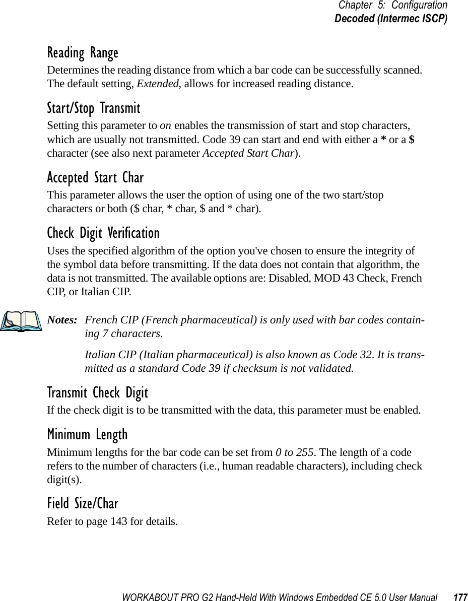 WORKABOUT PRO G2 Hand-Held With Windows Embedded CE 5.0 User Manual 177Chapter 5: ConfigurationDecoded (Intermec ISCP)Reading RangeDetermines the reading distance from which a bar code can be successfully scanned. The default setting, Extended, allows for increased reading distance. Start/Stop TransmitSetting this parameter to on enables the transmission of start and stop characters, which are usually not transmitted. Code 39 can start and end with either a * or a $ character (see also next parameter Accepted Start Char).Accepted Start CharThis parameter allows the user the option of using one of the two start/stop characters or both ($ char, * char, $ and * char). Check Digit VerificationUses the specified algorithm of the option you&apos;ve chosen to ensure the integrity of the symbol data before transmitting. If the data does not contain that algorithm, the data is not transmitted. The available options are: Disabled, MOD 43 Check, French CIP, or Italian CIP. Notes: French CIP (French pharmaceutical) is only used with bar codes contain-ing 7 characters.Italian CIP (Italian pharmaceutical) is also known as Code 32. It is trans-mitted as a standard Code 39 if checksum is not validated.Transmit Check DigitIf the check digit is to be transmitted with the data, this parameter must be enabled.Minimum LengthMinimum lengths for the bar code can be set from 0 to 255. The length of a code refers to the number of characters (i.e., human readable characters), including check digit(s). Field Size/CharRefer to page 143 for details.