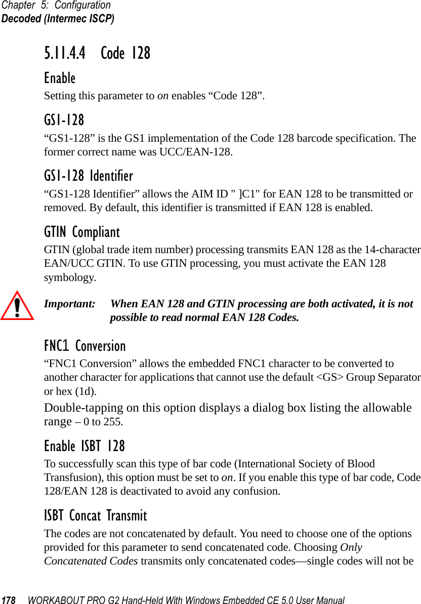 Chapter 5: ConfigurationDecoded (Intermec ISCP)178 WORKABOUT PRO G2 Hand-Held With Windows Embedded CE 5.0 User Manual5.11.4.4 Code 128EnableSetting this parameter to on enables “Code 128”.GS1-128“GS1-128” is the GS1 implementation of the Code 128 barcode specification. The former correct name was UCC/EAN-128.GS1-128 Identifier“GS1-128 Identifier” allows the AIM ID &quot; ]C1&quot; for EAN 128 to be transmitted or removed. By default, this identifier is transmitted if EAN 128 is enabled.GTIN CompliantGTIN (global trade item number) processing transmits EAN 128 as the 14-character EAN/UCC GTIN. To use GTIN processing, you must activate the EAN 128 symbology.Important: When EAN 128 and GTIN processing are both activated, it is not possible to read normal EAN 128 Codes. FNC1 Conversion“FNC1 Conversion” allows the embedded FNC1 character to be converted to another character for applications that cannot use the default &lt;GS&gt; Group Separator or hex (1d). Double-tapping on this option displays a dialog box listing the allowable range – 0 to 255. Enable ISBT 128 To successfully scan this type of bar code (International Society of Blood Transfusion), this option must be set to on. If you enable this type of bar code, Code 128/EAN 128 is deactivated to avoid any confusion.ISBT Concat TransmitThe codes are not concatenated by default. You need to choose one of the options provided for this parameter to send concatenated code. Choosing Only Concatenated Codes transmits only concatenated codes—single codes will not be 