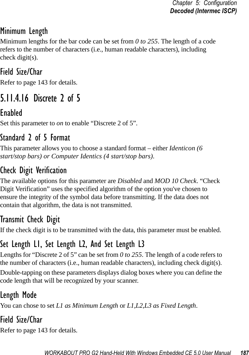 WORKABOUT PRO G2 Hand-Held With Windows Embedded CE 5.0 User Manual 187Chapter 5: ConfigurationDecoded (Intermec ISCP)Minimum LengthMinimum lengths for the bar code can be set from 0 to 255. The length of a code refers to the number of characters (i.e., human readable characters), including check digit(s). Field Size/CharRefer to page 143 for details.5.11.4.16 Discrete 2 of 5EnabledSet this parameter to on to enable “Discrete 2 of 5”.Standard 2 of 5 FormatThis parameter allows you to choose a standard format – either Identicon (6 start/stop bars) or Computer Identics (4 start/stop bars).Check Digit VerificationThe available options for this parameter are Disabled and MOD 10 Check. “Check Digit Verification” uses the specified algorithm of the option you&apos;ve chosen to ensure the integrity of the symbol data before transmitting. If the data does not contain that algorithm, the data is not transmitted. Transmit Check DigitIf the check digit is to be transmitted with the data, this parameter must be enabled.Set Length L1, Set Length L2, And Set Length L3Lengths for “Discrete 2 of 5” can be set from 0 to 255. The length of a code refers to the number of characters (i.e., human readable characters), including check digit(s). Double-tapping on these parameters displays dialog boxes where you can define the code length that will be recognized by your scanner.Length ModeYou can chose to set L1 as Minimum Length or L1,L2,L3 as Fixed Length.Field Size/CharRefer to page 143 for details.