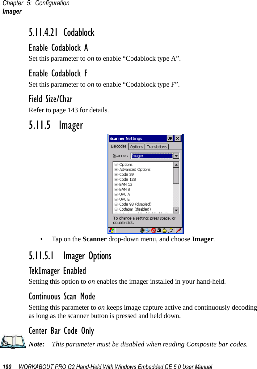 Chapter 5: ConfigurationImager190 WORKABOUT PRO G2 Hand-Held With Windows Embedded CE 5.0 User Manual5.11.4.21 CodablockEnable Codablock ASet this parameter to on to enable “Codablock type A”.Enable Codablock FSet this parameter to on to enable “Codablock type F”.Field Size/CharRefer to page 143 for details.5.11.5  Imager• Tap on the Scanner drop-down menu, and choose Imager.5.11.5.1 Imager OptionsTekImager EnabledSetting this option to on enables the imager installed in your hand-held.Continuous Scan ModeSetting this parameter to on keeps image capture active and continuously decoding as long as the scanner button is pressed and held down.Center Bar Code OnlyNote: This parameter must be disabled when reading Composite bar codes.