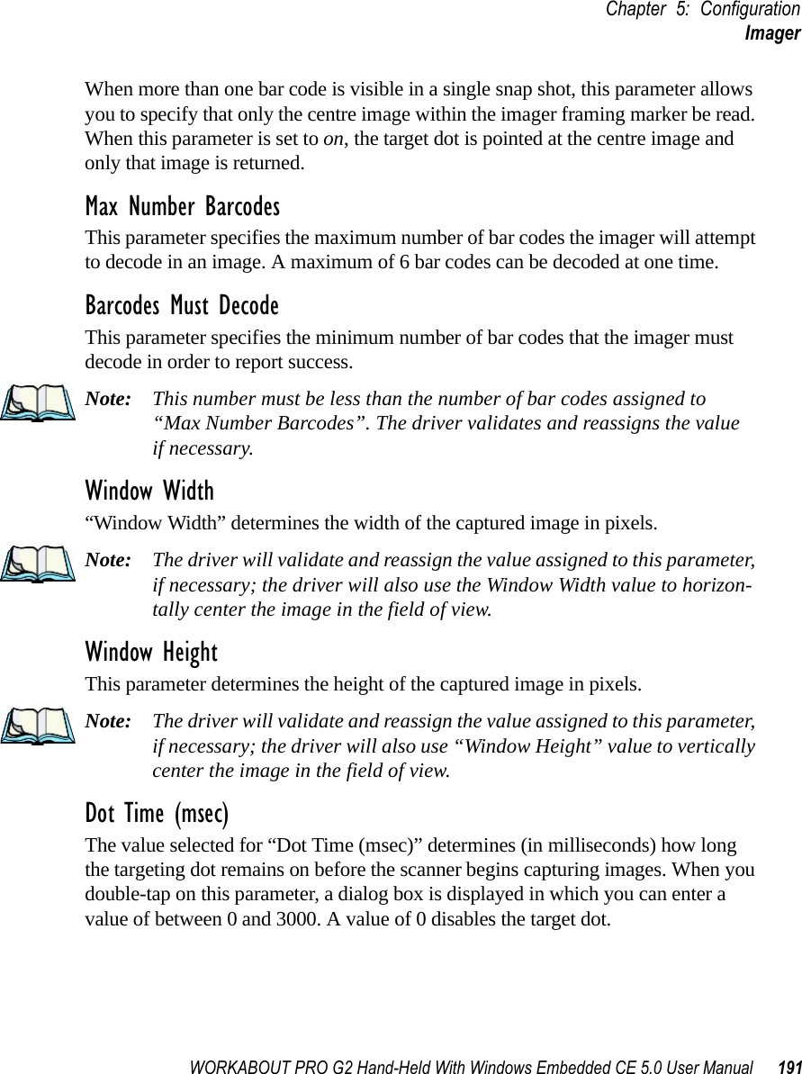WORKABOUT PRO G2 Hand-Held With Windows Embedded CE 5.0 User Manual 191Chapter 5: ConfigurationImagerWhen more than one bar code is visible in a single snap shot, this parameter allows you to specify that only the centre image within the imager framing marker be read. When this parameter is set to on, the target dot is pointed at the centre image and only that image is returned.Max Number BarcodesThis parameter specifies the maximum number of bar codes the imager will attempt to decode in an image. A maximum of 6 bar codes can be decoded at one time.Barcodes Must DecodeThis parameter specifies the minimum number of bar codes that the imager must decode in order to report success. Note: This number must be less than the number of bar codes assigned to “Max Number Barcodes”. The driver validates and reassigns the valueif necessary.Window Width“Window Width” determines the width of the captured image in pixels. Note: The driver will validate and reassign the value assigned to this parameter, if necessary; the driver will also use the Window Width value to horizon-tally center the image in the field of view.Window Height This parameter determines the height of the captured image in pixels. Note: The driver will validate and reassign the value assigned to this parameter, if necessary; the driver will also use “Window Height” value to vertically center the image in the field of view. Dot Time (msec)The value selected for “Dot Time (msec)” determines (in milliseconds) how long the targeting dot remains on before the scanner begins capturing images. When you double-tap on this parameter, a dialog box is displayed in which you can enter a value of between 0 and 3000. A value of 0 disables the target dot.
