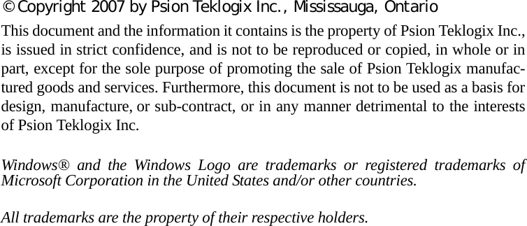 © Copyright 2007 by Psion Teklogix Inc., Mississauga, OntarioThis document and the information it contains is the property of Psion Teklogix Inc.,is issued in strict confidence, and is not to be reproduced or copied, in whole or inpart, except for the sole purpose of promoting the sale of Psion Teklogix manufac-tured goods and services. Furthermore, this document is not to be used as a basis fordesign, manufacture, or sub-contract, or in any manner detrimental to the interestsof Psion Teklogix Inc.Windows® and the Windows Logo are trademarks or registered trademarks ofMicrosoft Corporation in the United States and/or other countries.All trademarks are the property of their respective holders.