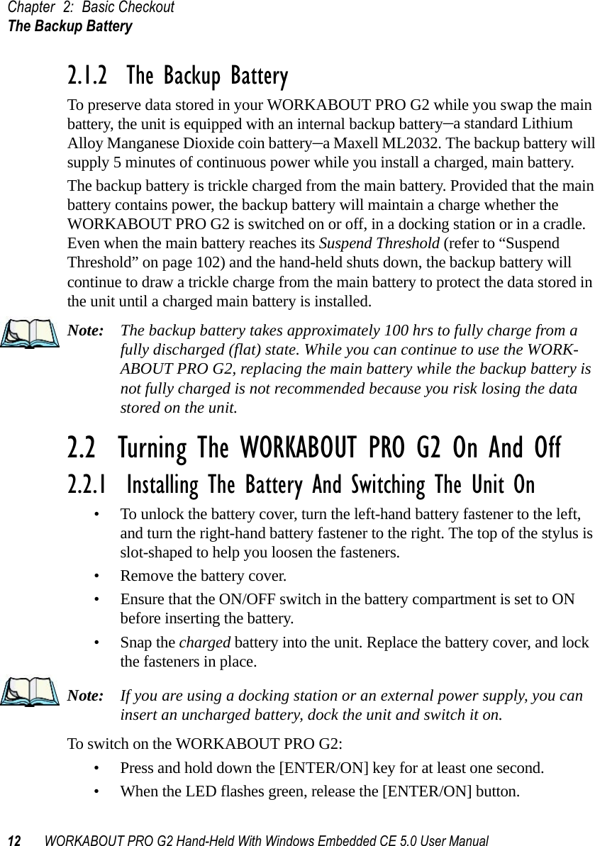 Chapter 2: Basic CheckoutThe Backup Battery12 WORKABOUT PRO G2 Hand-Held With Windows Embedded CE 5.0 User Manual2.1.2  The Backup BatteryTo preserve data stored in your WORKABOUT PRO G2 while you swap the main battery, the unit is equipped with an internal backup battery–a standard Lithium Alloy Manganese Dioxide coin battery–a Maxell ML2032. The backup battery will supply 5 minutes of continuous power while you install a charged, main battery.The backup battery is trickle charged from the main battery. Provided that the main battery contains power, the backup battery will maintain a charge whether the WORKABOUT PRO G2 is switched on or off, in a docking station or in a cradle. Even when the main battery reaches its Suspend Threshold (refer to “Suspend Threshold” on page 102) and the hand-held shuts down, the backup battery will continue to draw a trickle charge from the main battery to protect the data stored in the unit until a charged main battery is installed.Note: The backup battery takes approximately 100 hrs to fully charge from a fully discharged (flat) state. While you can continue to use the WORK-ABOUT PRO G2, replacing the main battery while the backup battery is not fully charged is not recommended because you risk losing the data stored on the unit.2.2  Turning The WORKABOUT PRO G2 On And Off2.2.1  Installing The Battery And Switching The Unit On• To unlock the battery cover, turn the left-hand battery fastener to the left, and turn the right-hand battery fastener to the right. The top of the stylus is slot-shaped to help you loosen the fasteners.• Remove the battery cover.• Ensure that the ON/OFF switch in the battery compartment is set to ON before inserting the battery.• Snap the charged battery into the unit. Replace the battery cover, and lock the fasteners in place.Note: If you are using a docking station or an external power supply, you can insert an uncharged battery, dock the unit and switch it on. To switch on the WORKABOUT PRO G2:• Press and hold down the [ENTER/ON] key for at least one second.• When the LED flashes green, release the [ENTER/ON] button.