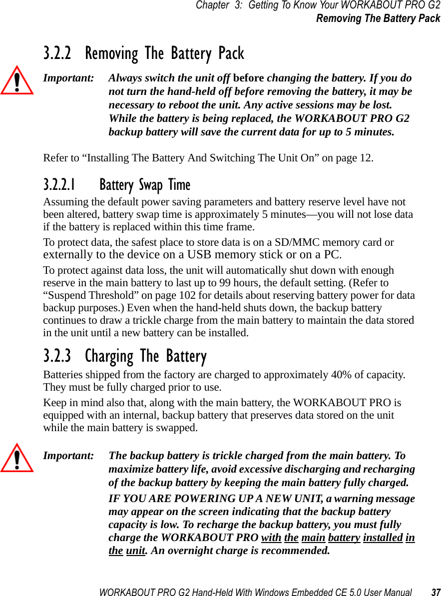 WORKABOUT PRO G2 Hand-Held With Windows Embedded CE 5.0 User Manual 37Chapter 3: Getting To Know Your WORKABOUT PRO G2Removing The Battery Pack3.2.2  Removing The Battery PackImportant: Always switch the unit off before changing the battery. If you do not turn the hand-held off before removing the battery, it may be necessary to reboot the unit. Any active sessions may be lost. While the battery is being replaced, the WORKABOUT PRO G2 backup battery will save the current data for up to 5 minutes.Refer to “Installing The Battery And Switching The Unit On” on page 12.3.2.2.1 Battery Swap TimeAssuming the default power saving parameters and battery reserve level have not been altered, battery swap time is approximately 5 minutes—you will not lose data if the battery is replaced within this time frame.To protect data, the safest place to store data is on a SD/MMC memory card or externally to the device on a USB memory stick or on a PC.To protect against data loss, the unit will automatically shut down with enough reserve in the main battery to last up to 99 hours, the default setting. (Refer to “Suspend Threshold” on page 102 for details about reserving battery power for data backup purposes.) Even when the hand-held shuts down, the backup battery continues to draw a trickle charge from the main battery to maintain the data stored in the unit until a new battery can be installed.3.2.3  Charging The BatteryBatteries shipped from the factory are charged to approximately 40% of capacity. They must be fully charged prior to use. Keep in mind also that, along with the main battery, the WORKABOUT PRO is equipped with an internal, backup battery that preserves data stored on the unit while the main battery is swapped.Important: The backup battery is trickle charged from the main battery. To maximize battery life, avoid excessive discharging and recharging of the backup battery by keeping the main battery fully charged.IF YOU ARE POWERING UP A NEW UNIT, a warning message may appear on the screen indicating that the backup battery capacity is low. To recharge the backup battery, you must fully charge the WORKABOUT PRO with the main battery installed in the unit. An overnight charge is recommended.