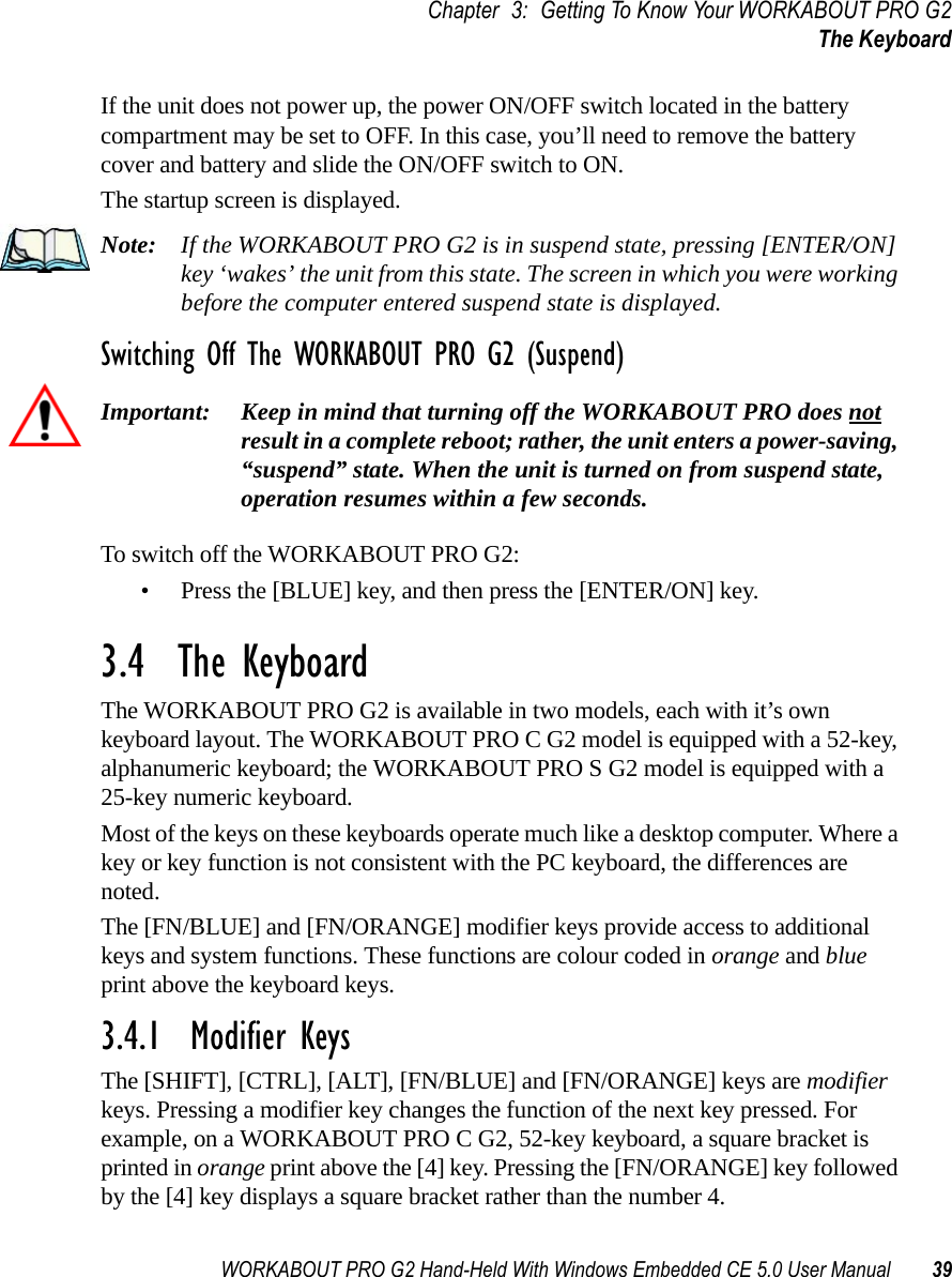 WORKABOUT PRO G2 Hand-Held With Windows Embedded CE 5.0 User Manual 39Chapter 3: Getting To Know Your WORKABOUT PRO G2The KeyboardIf the unit does not power up, the power ON/OFF switch located in the battery compartment may be set to OFF. In this case, you’ll need to remove the battery cover and battery and slide the ON/OFF switch to ON.The startup screen is displayed.Note: If the WORKABOUT PRO G2 is in suspend state, pressing [ENTER/ON] key ‘wakes’ the unit from this state. The screen in which you were working before the computer entered suspend state is displayed.Switching Off The WORKABOUT PRO G2 (Suspend)Important: Keep in mind that turning off the WORKABOUT PRO does not result in a complete reboot; rather, the unit enters a power-saving, “suspend” state. When the unit is turned on from suspend state, operation resumes within a few seconds. To switch off the WORKABOUT PRO G2:• Press the [BLUE] key, and then press the [ENTER/ON] key.3.4  The KeyboardThe WORKABOUT PRO G2 is available in two models, each with it’s own keyboard layout. The WORKABOUT PRO C G2 model is equipped with a 52-key, alphanumeric keyboard; the WORKABOUT PRO S G2 model is equipped with a 25-key numeric keyboard.Most of the keys on these keyboards operate much like a desktop computer. Where a key or key function is not consistent with the PC keyboard, the differences are noted.The [FN/BLUE] and [FN/ORANGE] modifier keys provide access to additional keys and system functions. These functions are colour coded in orange and blue print above the keyboard keys.3.4.1  Modifier KeysThe [SHIFT], [CTRL], [ALT], [FN/BLUE] and [FN/ORANGE] keys are modifier keys. Pressing a modifier key changes the function of the next key pressed. For example, on a WORKABOUT PRO C G2, 52-key keyboard, a square bracket is printed in orange print above the [4] key. Pressing the [FN/ORANGE] key followed by the [4] key displays a square bracket rather than the number 4. 