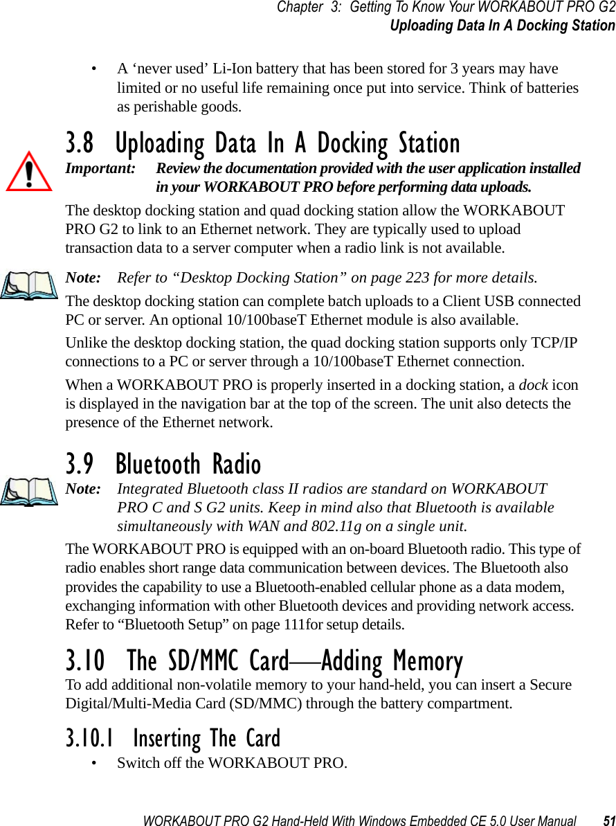 WORKABOUT PRO G2 Hand-Held With Windows Embedded CE 5.0 User Manual 51Chapter 3: Getting To Know Your WORKABOUT PRO G2Uploading Data In A Docking Station• A ‘never used’ Li-Ion battery that has been stored for 3 years may have limited or no useful life remaining once put into service. Think of batteries as perishable goods.3.8  Uploading Data In A Docking StationImportant: Review the documentation provided with the user application installed in your WORKABOUT PRO before performing data uploads.The desktop docking station and quad docking station allow the WORKABOUT PRO G2 to link to an Ethernet network. They are typically used to upload transaction data to a server computer when a radio link is not available. Note: Refer to “Desktop Docking Station” on page 223 for more details.The desktop docking station can complete batch uploads to a Client USB connected PC or server. An optional 10/100baseT Ethernet module is also available.Unlike the desktop docking station, the quad docking station supports only TCP/IP connections to a PC or server through a 10/100baseT Ethernet connection.When a WORKABOUT PRO is properly inserted in a docking station, a dock icon is displayed in the navigation bar at the top of the screen. The unit also detects the presence of the Ethernet network. 3.9  Bluetooth RadioNote: Integrated Bluetooth class II radios are standard on WORKABOUT PRO C and S G2 units. Keep in mind also that Bluetooth is available simultaneously with WAN and 802.11g on a single unit.The WORKABOUT PRO is equipped with an on-board Bluetooth radio. This type of radio enables short range data communication between devices. The Bluetooth also provides the capability to use a Bluetooth-enabled cellular phone as a data modem, exchanging information with other Bluetooth devices and providing network access. Refer to “Bluetooth Setup” on page 111for setup details.3.10  The SD/MMC Card—Adding MemoryTo add additional non-volatile memory to your hand-held, you can insert a Secure Digital/Multi-Media Card (SD/MMC) through the battery compartment.3.10.1  Inserting The Card• Switch off the WORKABOUT PRO.