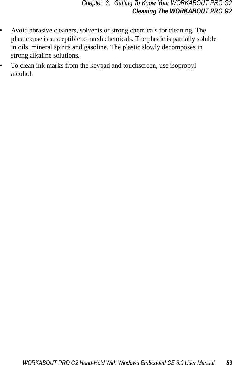 WORKABOUT PRO G2 Hand-Held With Windows Embedded CE 5.0 User Manual 53Chapter 3: Getting To Know Your WORKABOUT PRO G2Cleaning The WORKABOUT PRO G2• Avoid abrasive cleaners, solvents or strong chemicals for cleaning. The plastic case is susceptible to harsh chemicals. The plastic is partially soluble in oils, mineral spirits and gasoline. The plastic slowly decomposes in strong alkaline solutions.• To clean ink marks from the keypad and touchscreen, use isopropyl alcohol.